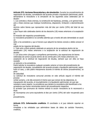Artículo 572. Acciones Revocatorias y de simulación. Durante los procedimientos de
negociación de deudas, convalidación del acuerdo privado o liquidación patrimonial, podrá
demandarse la revocatoria o la simulación de los siguientes actos celebrados por el
deudor:
1. Los contratos a título oneroso, la constitución de hipotecas, prendas, y en general todo
acto a título oneroso que implique transferencia, disposición, limitación o desmembración
del
dominio sobre bienes que representen más del diez por ciento (10%) del total de sus
activos,
y que hayan sido celebrados dentro de los dieciocho (18) meses anteriores a la aceptación
de
la iniciación del respectivo procedimiento.
La revocatoria procederá si se acredita además que a través del acto demandado se causó
un
daño a los acreedores y que el tercero que adquirió los bienes conocía o debía conocer el
mal
estado de los negocios del deudor.
2. Todo acto a título gratuito celebrado en perjuicio de los acreedores dentro de los
veinticuatro (24) meses anteriores a la aceptación de la solicitud de negociación de
deudas.
3. Los actos entre cónyuges o compañeros permanentes y las separaciones de bienes
celebradas de común acuerdo dentro de los veinticuatro (24) meses anteriores a la
aceptación de la solicitud de negociación de deudas, siempre que con ellos se haya
causado
un perjuicio a los acreedores.
Podrá solicitar la revocatoria cualquier acreedor anterior al inicio del procedimiento de
negociación de deudas, convalidación del acuerdo privado o liquidación patrimonial, según
fuere el caso, y sólo podrá interponerse durante el trámite de dichos procedimientos, so
pena
de caducidad.
La solicitud de revocatoria concursal prevista en este artículo seguirá el trámite del
proceso
verbal sumario, y de ella conocerá el mismo juez que conoce de las objeciones, la
impugnación del acuerdo, el incumplimiento o la liquidación patrimonial, sin que sea
necesario nuevo reparto. La providencia que declare la revocatoria sólo beneficiará a los
acreedores que fueren reconocidos dentro del procedimiento respectivo.
El acreedor que promueva de manera exitosa la acción revocatoria se le reconocerá a
título
de recompensa una suma equivalente al diez por ciento (10%) del valor recuperado para
el
procedimiento.


Artículo 573. Información crediticia. El conciliador o el juez deberán reportar en
forma
inmediata a las entidades que administren bases de datos de carácter financiero,
crediticio,
 