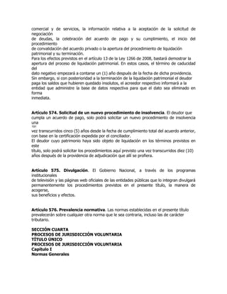 comercial y de servicios, la información relativa a la aceptación de la solicitud de
negociación
de deudas, la celebración del acuerdo de pago y su cumplimiento, el inicio del
procedimiento
de convalidación del acuerdo privado o la apertura del procedimiento de liquidación
patrimonial y su terminación.
Para los efectos previstos en el artículo 13 de la Ley 1266 de 2008, bastará demostrar la
apertura del proceso de liquidación patrimonial. En estos casos, el término de caducidad
del
dato negativo empezará a contarse un (1) año después de la fecha de dicha providencia.
Sin embargo, si con posterioridad a la terminación de la liquidación patrimonial el deudor
paga los saldos que hubieren quedado insolutos, el acreedor respectivo informará a la
entidad que administre la base de datos respectiva para que el dato sea eliminado en
forma
inmediata.


Artículo 574. Solicitud de un nuevo procedimiento de insolvencia. El deudor que
cumpla un acuerdo de pago, solo podrá solicitar un nuevo procedimiento de insolvencia
una
191
vez transcurridos cinco (5) años desde la fecha de cumplimiento total del acuerdo anterior,
con base en la certificación expedida por el conciliador.
El deudor cuyo patrimonio haya sido objeto de liquidación en los términos previstos en
este
título, solo podrá solicitar los procedimientos aquí previsto una vez transcurridos diez (10)
años después de la providencia de adjudicación que allí se profiera.


Artículo 575. Divulgación. El Gobierno Nacional, a través de los programas
institucionales
de televisión y las páginas web oficiales de las entidades públicas que lo integran divulgará
permanentemente los procedimientos previstos en el presente título, la manera de
acogerse,
sus beneficios y efectos.


Artículo 576. Prevalencia normativa. Las normas establecidas en el presente título
prevalecerán sobre cualquier otra norma que le sea contraria, incluso las de carácter
tributario.

SECCIÓN CUARTA
PROCESOS DE JURISDICCIÓN VOLUNTARIA
TÍTULO ÚNICO
PROCESOS DE JURISDICCIÓN VOLUNTARIA
Capítulo I
Normas Generales
 
