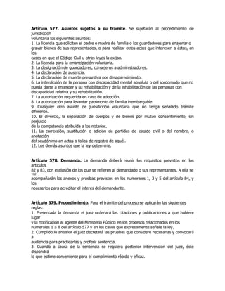 Artículo 577. Asuntos sujetos a su trámite. Se sujetarán al procedimiento de
jurisdicción
voluntaria los siguientes asuntos:
1. La licencia que soliciten el padre o madre de familia o los guardadores para enajenar o
gravar bienes de sus representados, o para realizar otros actos que interesen a éstos, en
los
casos en que el Código Civil u otras leyes la exijan.
2. La licencia para la emancipación voluntaria.
3. La designación de guardadores, consejeros a administradores.
4. La declaración de ausencia.
5. La declaración de muerte presuntiva por desaparecimiento.
6. La interdicción de la persona con discapacidad mental absoluta o del sordomudo que no
pueda darse a entender y su rehabilitación y de la inhabilitación de las personas con
discapacidad relativa y su rehabilitación.
7. La autorización requerida en caso de adopción.
8. La autorización para levantar patrimonio de familia inembargable.
9. Cualquier otro asunto de jurisdicción voluntaria que no tenga señalado trámite
diferente.
10. El divorcio, la separación de cuerpos y de bienes por mutuo consentimiento, sin
perjuicio
de la competencia atribuida a los notarios.
11. La corrección, sustitución o adición de partidas de estado civil o del nombre, o
anotación
del seudónimo en actas o folios de registro de aquél.
12. Los demás asuntos que la ley determine.


Artículo 578. Demanda. La demanda deberá reunir los requisitos previstos en los
artículos
82 y 83, con exclusión de los que se refieren al demandado o sus representantes. A ella se
192
acompañarán los anexos y pruebas previstos en los numerales 1, 3 y 5 del artículo 84, y
los
necesarios para acreditar el interés del demandante.


Artículo 579. Procedimiento. Para el trámite del proceso se aplicarán las siguientes
reglas:
1. Presentada la demanda el juez ordenará las citaciones y publicaciones a que hubiere
lugar
y la notificación al agente del Ministerio Público en los procesos relacionados en los
numerales 1 a 8 del artículo 577 y en los casos que expresamente señale la ley.
2. Cumplido lo anterior el juez decretará las pruebas que considere necesarias y convocará
a
audiencia para practicarlas y proferir sentencia.
3. Cuando a causa de la sentencia se requiera posterior intervención del juez, éste
dispondrá
lo que estime conveniente para el cumplimiento rápido y eficaz.
 