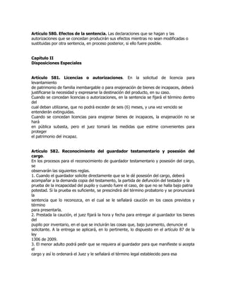 Artículo 580. Efectos de la sentencia. Las declaraciones que se hagan y las
autorizaciones que se concedan producirán sus efectos mientras no sean modificadas o
sustituidas por otra sentencia, en proceso posterior, si ello fuere posible.


Capítulo II
Disposiciones Especiales


Artículo 581. Licencias o autorizaciones. En la solicitud de licencia para
levantamiento
de patrimonio de familia inembargable o para enajenación de bienes de incapaces, deberá
justificarse la necesidad y expresarse la destinación del producto, en su caso.
Cuando se concedan licencias o autorizaciones, en la sentencia se fijará el término dentro
del
cual deban utilizarse, que no podrá exceder de seis (6) meses, y una vez vencido se
entenderán extinguidas.
Cuando se concedan licencias para enajenar bienes de incapaces, la enajenación no se
hará
en pública subasta, pero el juez tomará las medidas que estime convenientes para
proteger
el patrimonio del incapaz.


Artículo 582. Reconocimiento del guardador testamentario y posesión del
cargo.
En los procesos para el reconocimiento de guardador testamentario y posesión del cargo,
se
observarán las siguientes reglas.
1. Cuando el guardador solicite directamente que se le dé posesión del cargo, deberá
acompañar a la demanda copia del testamento, la partida de defunción del testador y la
prueba de la incapacidad del pupilo y cuando fuere el caso, de que no se halla bajo patria
potestad. Si la prueba es suficiente, se prescindirá del término probatorio y se pronunciará
la
sentencia que lo reconozca, en el cual se le señalará caución en los casos previstos y
término
para presentarla.
2. Prestada la caución, el juez fijará la hora y fecha para entregar al guardador los bienes
del
pupilo por inventario, en el que se incluirán las cosas que, bajo juramento, denuncie el
solicitante. A la entrega se aplicará, en lo pertinente, lo dispuesto en el artículo 87 de la
ley
1306 de 2009.
3. El menor adulto podrá pedir que se requiera al guardador para que manifieste si acepta
el
cargo y así lo ordenará el Juez y le señalará el término legal establecido para esa
 