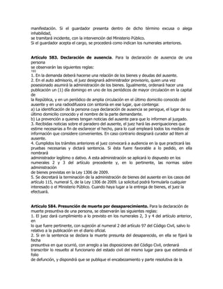 manifestación. Si el guardador presenta dentro de dicho término excusa o alega
inhabilidad,
se tramitará incidente, con la intervención del Ministerio Público.
Si el guardador acepta el cargo, se procederá como indican los numerales anteriores.


Artículo 583. Declaración de ausencia. Para la declaración de ausencia de una
persona
se observarán las siguientes reglas:
193
1. En la demanda deberá hacerse una relación de los bienes y deudas del ausente.
2. En el auto admisorio, el juez designará administrador provisorio, quien una vez
posesionado asumirá la administración de los bienes. Igualmente, ordenará hacer una
publicación un (1) día domingo en uno de los periódicos de mayor circulación en la capital
de
la República, y en un periódico de amplia circulación en el último domicilio conocido del
ausente y en una radiodifusora con sintonía en ese lugar, que contenga:
a) La identificación de la persona cuya declaración de ausencia se persigue, el lugar de su
último domicilio conocido y el nombre de la parte demandante.
b) La prevención a quienes tengan noticias del ausente para que lo informen al juzgado.
3. Recibidas noticias sobre el paradero del ausente, el juez hará las averiguaciones que
estime necesarias a fin de esclarecer el hecho, para lo cual empleará todos los medios de
información que considere convenientes. En caso contrario designará curador ad litem al
ausente.
4. Cumplidos los trámites anteriores el juez convocará a audiencia en la que practicará las
pruebas necesarias y dictará sentencia. Si ésta fuere favorable a lo pedido, en ella
nombrará
administrador legítimo o dativo. A esta administración se aplicará lo dispuesto en los
numerales 2 y 3 del artículo precedente y, en lo pertinente, las normas sobre
administración
de bienes previstas en la Ley 1306 de 2009.
5. Se decretará la terminación de la administración de bienes del ausente en los casos del
artículo 115, numeral 5, de la Ley 1306 de 2009. La solicitud podrá formularla cualquier
interesado o el Ministerio Público. Cuando haya lugar a la entrega de bienes, el juez la
efectuará.


Artículo 584. Presunción de muerte por desaparecimiento. Para la declaración de
muerte presuntiva de una persona, se observarán las siguientes reglas:
1. El juez dará cumplimiento a lo previsto en los numerales 2, 3 y 4 del artículo anterior,
en
lo que fuere pertinente, con sujeción al numeral 2 del artículo 97 del Código Civil, salvo lo
relativo a la publicación en el diario oficial.
2. Si en la sentencia se declara la muerte presunta del desaparecido, en ella se fijará la
fecha
presuntiva en que ocurrió, con arreglo a las disposiciones del Código Civil, ordenará
transcribir lo resuelto al funcionario del estado civil del mismo lugar para que extienda el
folio
de defunción, y dispondrá que se publique el encabezamiento y parte resolutiva de la
 