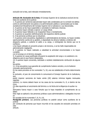 exclusión de la lista, será relevado inmediatamente.


Artículo 50. Exclusión de la lista. El Consejo Superior de la Judicatura excluirá de las
listas de auxiliares de la justicia:
1. A quienes por sentencia ejecutoriada hayan sido condenados por la comisión de delitos
contra la administración de justicia o la administración pública o sancionados por la Sala
Jurisdiccional Disciplinaria del Consejo Superior de la Judicatura o sus Seccionales.
2. A quienes se les haya suspendido o cancelado la matrícula o licencia.
3. A quienes hayan entrado a ejercer un cargo oficial.
4. A quienes hayan fallecido o se incapaciten física o mentalmente.
5. A quienes se ausenten definitivamente del respectivo distrito judicial.
6. A las personas jurídicas que se disuelvan.
7. A quienes como secuestres, liquidadores o administradores de bienes, no hayan rendido
oportunamente cuenta de su gestión, o depositado los dineros habidos a órdenes del
despacho judicial, o cubierto el saldo a su cargo, o reintegrado los bienes que se le
confiaron,
o los hayan utilizado en provecho propio o de terceros, o se les halle responsables de
administración negligente.
8. A quienes no hayan realizado a cabalidad la actividad encomendada o no hayan
cumplido
con el encargo en el término otorgado.
9. A quienes sin causa justificada rehusaren la aceptación del cargo o no asistieren a la
diligencia para la que fueron designados.
10. A quienes hayan convenido, solicitado o recibido indebidamente retribución de alguna
de
las partes.
11. A los secuestres cuya garantía de cumplimiento hubiere vencido y no la hubieren
renovado oportunamente.
En los casos previstos en los numerales 7 y 10, una vez establecido el hecho determinante
de
la exclusión, el juez de conocimiento lo comunicará al Consejo Superior de la Judicatura,
que
podrá imponer sanciones de hasta veinte (20) salarios mínimos legales mensuales
vigentes
(smlmv). Lo mismo deberá hacer en los casos de los numerales 8 y 9, si dentro de los
cinco
(5) días siguientes al vencimiento del término o a la fecha de la diligencia el auxiliar no
22
demuestra fuerza mayor o caso fortuito que le haya impedido el cumplimiento de su
deber.
Esta regla se aplicará a las personas jurídicas cuyos administradores o delegados incurran
en
las causales de los numerales 7, 8, 9 y 10.
Parágrafo primero. Las personas jurídicas no podrán actuar como auxiliares de la
justicia
por conducto de personas que hayan incurrido en las causales de exclusión previstas en
este
artículo.
 