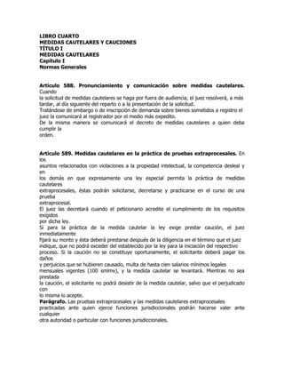 LIBRO CUARTO
MEDIDAS CAUTELARES Y CAUCIONES
TÍTULO I
MEDIDAS CAUTELARES
Capítulo I
Normas Generales


Artículo 588. Pronunciamiento y comunicación sobre medidas cautelares.
Cuando
la solicitud de medidas cautelares se haga por fuera de audiencia, el juez resolverá, a más
tardar, al día siguiente del reparto o a la presentación de la solicitud.
Tratándose de embargo o de inscripción de demanda sobre bienes sometidos a registro el
juez la comunicará al registrador por el medio más expedito.
De la misma manera se comunicará el decreto de medidas cautelares a quien deba
cumplir la
orden.


Artículo 589. Medidas cautelares en la práctica de pruebas extraprocesales. En
los
asuntos relacionados con violaciones a la propiedad intelectual, la competencia desleal y
en
los demás en que expresamente una ley especial permita la práctica de medidas
cautelares
extraprocesales, éstas podrán solicitarse, decretarse y practicarse en el curso de una
prueba
extraprocesal.
El juez las decretará cuando el peticionario acredite el cumplimiento de los requisitos
exigidos
por dicha ley.
Si para la práctica de la medida cautelar la ley exige prestar caución, el juez
inmediatamente
fijará su monto y ésta deberá prestarse después de la diligencia en el término que el juez
indique, que no podrá exceder del establecido por la ley para la iniciación del respectivo
proceso. Si la caución no se constituye oportunamente, el solicitante deberá pagar los
daños
y perjuicios que se hubieren causado, multa de hasta cien salarios mínimos legales
mensuales vigentes (100 smlmv), y la medida cautelar se levantará. Mientras no sea
prestada
la caución, el solicitante no podrá desistir de la medida cautelar, salvo que el perjudicado
con
lo misma lo acepte.
Parágrafo. Las pruebas extraprocesales y las medidas cautelares extraprocesales
practicadas ante quien ejerce funciones jurisdiccionales podrán hacerse valer ante
cualquier
otra autoridad o particular con funciones jurisdiccionales.
 