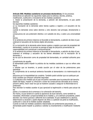Artículo 590. Medidas cautelares en procesos declarativos. En los procesos
declarativos se aplicarán las siguientes reglas para la solicitud, decreto, práctica,
modificación, sustitución o revocatoria de las medidas cautelares:
1. Desde la presentación de la demanda, a petición del demandante, el juez podrá
decretar
las siguientes medidas cautelares:
a) La inscripción de la demanda sobre bienes sujetos a registro y el secuestro de los
demás
cuando la demanda verse sobre dominio u otro derecho real principal, directamente o
como
consecuencia de una pretensión distinta o en subsidio de otra, o sobre una universalidad
de
bienes.
Si la sentencia de primera instancia es favorable al demandante, a petición de éste el juez
ordenará el secuestro de los bienes objeto del proceso.
197
b) La inscripción de la demanda sobre bienes sujetos a registro que sean de propiedad del
demandado, cuando en el proceso se persiga el pago de perjuicios provenientes de
responsabilidad civil contractual o extracontractual.
Si la sentencia de primera instancia es favorable al demandante, a petición de éste el juez
ordenará el embargo y secuestro de los bienes afectados con la inscripción de la
demanda, y
de los que se denuncien como de propiedad del demandado, en cantidad suficiente para
el
cumplimiento de aquella.
El demandado podrá impedir la práctica de las medidas cautelares a que se refiere este
literal
o solicitar que se levanten, si presta caución por el valor de las pretensiones para
garantizar
el cumplimiento de la eventual sentencia favorable al demandante o la indemnización de
los
perjuicios por la imposibilidad de cumplirla. También podrá solicitar que se sustituyan por
otras cautelas que ofrezcan suficiente seguridad.
c) Cualquiera otra medida que el juez encuentre razonable para la protección del derecho
objeto del litigio, impedir su infracción o evitar las consecuencias derivadas de la misma,
prevenir daños, hacer cesar los que se hubieren causado o asegurar la efectividad de la
pretensión.
Para decretar la medida cautelar el juez apreciará la legitimación o interés para actuar de
las
partes y la existencia de la amenaza o la vulneración del derecho.
Así mismo, el juez tendrá en cuenta la apariencia de buen derecho, como también la
necesidad, efectividad y proporcionalidad de la medida y, si lo estimare procedente, podrá
decretar una menos gravosa o diferente de la solicitada. El juez establecerá su alcance,
determinará su duración y podrá disponer de oficio o a petición de parte la modificación,
sustitución o cese de la medida cautelar adoptada.
Cuando se trate de medidas cautelares relacionadas con pretensiones pecuniarias, el
demandado podrá impedir su práctica o solicitar su levantamiento o modificación mediante
la
 