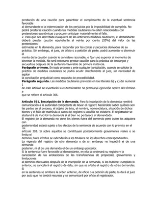 prestación de una caución para garantizar el cumplimiento de la eventual sentencia
favorable
al demandante o la indemnización de los perjuicios por la imposibilidad de cumplirla. No
podrá prestarse caución cuando las medidas cautelares no estén relacionadas con
pretensiones económicas o procuren anticipar materialmente el fallo.
2. Para que sea decretada cualquiera de las anteriores medidas cautelares, el demandante
deberá prestar caución equivalente al veinte por ciento (20%) del valor de las
pretensiones
estimadas en la demanda, para responder por las costas y perjuicios derivados de su
práctica. Sin embargo, el juez, de oficio o a petición de parte, podrá aumentar o disminuir
el
monto de la caución cuando lo considere razonable, o fijar uno superior al momento de
decretar la medida. No será necesario prestar caución para la práctica de embargos y
secuestros después de la sentencia favorable de primera instancia.
Parágrafo primero. En todo proceso y ante cualquier jurisdicción, cuando se solicite la
práctica de medidas cautelares se podrá acudir directamente al juez, sin necesidad de
agotar
la conciliación prejudicial como requisito de procedibilidad.
Parágrafo segundo. Las medidas cautelares previstas en los literales b) y c) del numeral
1
de este artículo se levantarán si el demandante no promueve ejecución dentro del término
a
que se refiere el artículo 306.

Artículo 591. Inscripción de la demanda. Para la inscripción de la demanda remitirá
comunicación a la autoridad competente de llevar el registro haciéndole saber quiénes son
las partes en el proceso, el objeto de éste, el nombre, nomenclatura, situación de dichos
bienes y el folio de matrícula o datos del registro si aquélla no existiere. El registrador se
abstendrá de inscribir la demanda si el bien no pertenece al demandado.
El registro de la demanda no pone los bienes fuera del comercio pero quien los adquiera
con
posterioridad estará sujeto a los efectos de la sentencia de acuerdo con lo previsto en el
198
artículo 303. Si sobre aquéllos se constituyen posteriormente gravámenes reales o se
limita el
dominio, tales efectos se extenderán a los titulares de los derechos correspondientes.
La vigencia del registro de otra demanda o de un embargo no impedirá el de una
demanda
posterior, ni el de una demanda el de un embargo posterior.
Si la sentencia fuere favorable al demandante, en ella se ordenará su registro y la
cancelación de las anotaciones de las transferencias de propiedad, gravámenes y
limitaciones
al dominio efectuados después de la inscripción de la demanda, si los hubiere; cumplido lo
anterior, se cancelará el registro de ésta, sin que se afecte el registro de otras demandas.
Si
en la sentencia se omitiere la orden anterior, de oficio o a petición de parte, la dará el juez
por auto que no tendrá recursos y se comunicará por oficio al registrador.
 