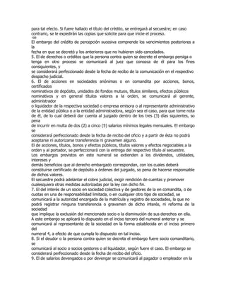 para tal efecto. Si fuere hallado el título del crédito, se entregará al secuestre; en caso
contrario, se le expedirán las copias que solicite para que inicie el proceso.
199
El embargo del crédito de percepción sucesiva comprende los vencimientos posteriores a
la
fecha en que se decretó y los anteriores que no hubieren sido cancelados.
5. El de derechos o créditos que la persona contra quien se decrete el embargo persiga o
tenga en otro proceso se comunicará al juez que conozca de él para los fines
consiguientes, y
se considerará perfeccionado desde la fecha de recibo de la comunicación en el respectivo
despacho judicial.
6. El de acciones en sociedades anónimas o en comandita por acciones, bonos,
certificados
nominativos de depósito, unidades de fondos mutuos, títulos similares, efectos públicos
nominativos y en general títulos valores a la orden, se comunicará al gerente,
administrador
o liquidador de la respectiva sociedad o empresa emisora o al representante administrativo
de la entidad pública o a la entidad administradora, según sea el caso, para que tome nota
de él, de lo cual deberá dar cuenta al juzgado dentro de los tres (3) días siguientes, so
pena
de incurrir en multa de dos (2) a cinco (5) salarios mínimos legales mensuales. El embargo
se
considerará perfeccionado desde la fecha de recibo del oficio y a partir de ésta no podrá
aceptarse ni autorizarse transferencia ni gravamen alguno.
El de acciones, títulos, bonos y efectos públicos, títulos valores y efectos negociables a la
orden y al portador, se perfeccionará con la entrega del respectivo título al secuestre.
Los embargos previstos en este numeral se extienden a los dividendos, utilidades,
intereses y
demás beneficios que al derecho embargado correspondan, con los cuales deberá
constituirse certificado de depósito a órdenes del juzgado, so pena de hacerse responsable
de dichos valores.
El secuestre podrá adelantar el cobro judicial, exigir rendición de cuentas y promover
cualesquiera otras medidas autorizadas por la ley con dicho fin.
7. El del interés de un socio en sociedad colectiva y de gestores de la en comandita, o de
cuotas en una de responsabilidad limitada, o en cualquier otro tipo de sociedad, se
comunicará a la autoridad encargada de la matrícula y registro de sociedades, la que no
podrá registrar ninguna transferencia o gravamen de dicho interés, ni reforma de la
sociedad
que implique la exclusión del mencionado socio o la disminución de sus derechos en ella.
A este embargo se aplicará lo dispuesto en el inciso tercero del numeral anterior y se
comunicará al representante de la sociedad en la forma establecida en el inciso primero
del
numeral 4, a efecto de que cumpla lo dispuesto en tal inciso.
8. Si el deudor o la persona contra quien se decreta el embargo fuere socio comanditario,
se
comunicará al socio o socios gestores o al liquidador, según fuere el caso. El embargo se
considerará perfeccionado desde la fecha de recibo del oficio.
9. El de salarios devengados o por devengar se comunicará al pagador o empleador en la
 
