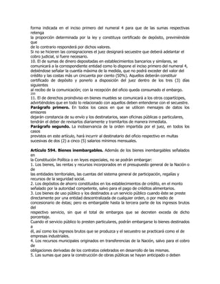 forma indicada en el inciso primero del numeral 4 para que de las sumas respectivas
retenga
la proporción determinada por la ley y constituya certificado de depósito, previniéndole
que
de lo contrario responderá por dichos valores.
Si no se hicieren las consignaciones el juez designará secuestre que deberá adelantar el
cobro judicial, si fuere necesario.
10. El de sumas de dinero depositadas en establecimientos bancarios y similares, se
comunicará a la correspondiente entidad como lo dispone el inciso primero del numeral 4,
debiéndose señalar la cuantía máxima de la medida, que no podrá exceder del valor del
crédito y las costas más un cincuenta por ciento (50%). Aquellos deberán constituir
certificado de depósito y ponerlo a disposición del juez dentro de los tres (3) días
siguientes
al recibo de la comunicación; con la recepción del oficio queda consumado el embargo.
200
11. El de derechos proindiviso en bienes muebles se comunicará a los otros copartícipes,
advirtiéndoles que en todo lo relacionado con aquellos deben entenderse con el secuestre.
Parágrafo primero. En todos los casos en que se utilicen mensajes de datos los
emisores
dejarán constancia de su envío y los destinatarios, sean oficinas públicas o particulares,
tendrán el deber de revisarlos diariamente y tramitarlos de manera inmediata.
Parágrafo segundo. La inobservancia de la orden impartida por el juez, en todos los
casos
previstos en este artículo, hará incurrir al destinatario del oficio respectivo en multas
sucesivas de dos (2) a cinco (5) salarios mínimos mensuales.

Artículo 594. Bienes inembargables. Además de los bienes inembargables señalados
en
la Constitución Política o en leyes especiales, no se podrán embargar:
1. Los bienes, las rentas y recursos incorporados en el presupuesto general de la Nación o
de
las entidades territoriales, las cuentas del sistema general de participación, regalías y
recursos de la seguridad social.
2. Los depósitos de ahorro constituidos en los establecimientos de crédito, en el monto
señalado por la autoridad competente, salvo para el pago de créditos alimentarios.
3. Los bienes de uso público y los destinados a un servicio público cuando éste se preste
directamente por una entidad descentralizada de cualquier orden, o por medio de
concesionario de éstas; pero es embargable hasta la tercera parte de los ingresos brutos
del
respectivo servicio, sin que el total de embargos que se decreten exceda de dicho
porcentaje.
Cuando el servicio público lo presten particulares, podrán embargarse lo bienes destinados
a
él, así como los ingresos brutos que se produzca y el secuestro se practicará como el de
empresas industriales.
4. Los recursos municipales originados en transferencias de la Nación, salvo para el cobro
de
obligaciones derivadas de los contratos celebrados en desarrollo de las mismas.
5. Las sumas que para la construcción de obras públicas se hayan anticipado o deben
 
