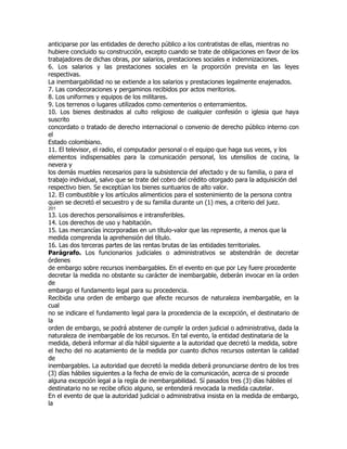anticiparse por las entidades de derecho público a los contratistas de ellas, mientras no
hubiere concluido su construcción, excepto cuando se trate de obligaciones en favor de los
trabajadores de dichas obras, por salarios, prestaciones sociales e indemnizaciones.
6. Los salarios y las prestaciones sociales en la proporción prevista en las leyes
respectivas.
La inembargabilidad no se extiende a los salarios y prestaciones legalmente enajenados.
7. Las condecoraciones y pergaminos recibidos por actos meritorios.
8. Los uniformes y equipos de los militares.
9. Los terrenos o lugares utilizados como cementerios o enterramientos.
10. Los bienes destinados al culto religioso de cualquier confesión o iglesia que haya
suscrito
concordato o tratado de derecho internacional o convenio de derecho público interno con
el
Estado colombiano.
11. El televisor, el radio, el computador personal o el equipo que haga sus veces, y los
elementos indispensables para la comunicación personal, los utensilios de cocina, la
nevera y
los demás muebles necesarios para la subsistencia del afectado y de su familia, o para el
trabajo individual, salvo que se trate del cobro del crédito otorgado para la adquisición del
respectivo bien. Se exceptúan los bienes suntuarios de alto valor.
12. El combustible y los artículos alimenticios para el sostenimiento de la persona contra
quien se decretó el secuestro y de su familia durante un (1) mes, a criterio del juez.
201
13. Los derechos personalísimos e intransferibles.
14. Los derechos de uso y habitación.
15. Las mercancías incorporadas en un título-valor que las represente, a menos que la
medida comprenda la aprehensión del título.
16. Las dos terceras partes de las rentas brutas de las entidades territoriales.
Parágrafo. Los funcionarios judiciales o administrativos se abstendrán de decretar
órdenes
de embargo sobre recursos inembargables. En el evento en que por Ley fuere procedente
decretar la medida no obstante su carácter de inembargable, deberán invocar en la orden
de
embargo el fundamento legal para su procedencia.
Recibida una orden de embargo que afecte recursos de naturaleza inembargable, en la
cual
no se indicare el fundamento legal para la procedencia de la excepción, el destinatario de
la
orden de embargo, se podrá abstener de cumplir la orden judicial o administrativa, dada la
naturaleza de inembargable de los recursos. En tal evento, la entidad destinataria de la
medida, deberá informar al día hábil siguiente a la autoridad que decretó la medida, sobre
el hecho del no acatamiento de la medida por cuanto dichos recursos ostentan la calidad
de
inembargables. La autoridad que decretó la medida deberá pronunciarse dentro de los tres
(3) días hábiles siguientes a la fecha de envío de la comunicación, acerca de si procede
alguna excepción legal a la regla de inembargabilidad. Sí pasados tres (3) días hábiles el
destinatario no se recibe oficio alguno, se entenderá revocada la medida cautelar.
En el evento de que la autoridad judicial o administrativa insista en la medida de embargo,
la
 