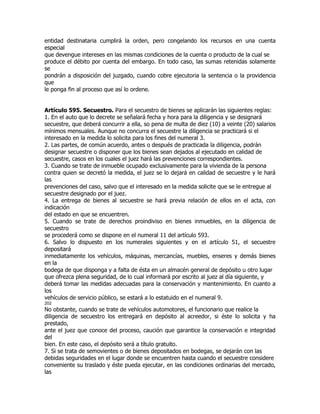 entidad destinataria cumplirá la orden, pero congelando los recursos en una cuenta
especial
que devengue intereses en las mismas condiciones de la cuenta o producto de la cual se
produce el débito por cuenta del embargo. En todo caso, las sumas retenidas solamente
se
pondrán a disposición del juzgado, cuando cobre ejecutoria la sentencia o la providencia
que
le ponga fin al proceso que así lo ordene.


Artículo 595. Secuestro. Para el secuestro de bienes se aplicarán las siguientes reglas:
1. En el auto que lo decrete se señalará fecha y hora para la diligencia y se designará
secuestre, que deberá concurrir a ella, so pena de multa de diez (10) a veinte (20) salarios
mínimos mensuales. Aunque no concurra el secuestre la diligencia se practicará si el
interesado en la medida lo solicita para los fines del numeral 3.
2. Las partes, de común acuerdo, antes o después de practicada la diligencia, podrán
designar secuestre o disponer que los bienes sean dejados al ejecutado en calidad de
secuestre, casos en los cuales el juez hará las prevenciones correspondientes.
3. Cuando se trate de inmueble ocupado exclusivamente para la vivienda de la persona
contra quien se decretó la medida, el juez se lo dejará en calidad de secuestre y le hará
las
prevenciones del caso, salvo que el interesado en la medida solicite que se le entregue al
secuestre designado por el juez.
4. La entrega de bienes al secuestre se hará previa relación de ellos en el acta, con
indicación
del estado en que se encuentren.
5. Cuando se trate de derechos proindiviso en bienes inmuebles, en la diligencia de
secuestro
se procederá como se dispone en el numeral 11 del artículo 593.
6. Salvo lo dispuesto en los numerales siguientes y en el artículo 51, el secuestre
depositará
inmediatamente los vehículos, máquinas, mercancías, muebles, enseres y demás bienes
en la
bodega de que disponga y a falta de ésta en un almacén general de depósito u otro lugar
que ofrezca plena seguridad, de lo cual informará por escrito al juez al día siguiente, y
deberá tomar las medidas adecuadas para la conservación y mantenimiento. En cuanto a
los
vehículos de servicio público, se estará a lo estatuido en el numeral 9.
202
No obstante, cuando se trate de vehículos automotores, el funcionario que realice la
diligencia de secuestro los entregará en depósito al acreedor, si éste lo solicita y ha
prestado,
ante el juez que conoce del proceso, caución que garantice la conservación e integridad
del
bien. En este caso, el depósito será a título gratuito.
7. Si se trata de semovientes o de bienes depositados en bodegas, se dejarán con las
debidas seguridades en el lugar donde se encuentren hasta cuando el secuestre considere
conveniente su traslado y éste pueda ejecutar, en las condiciones ordinarias del mercado,
las
 
