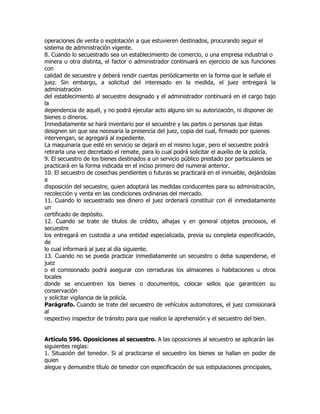 operaciones de venta o explotación a que estuvieren destinados, procurando seguir el
sistema de administración vigente.
8. Cuando lo secuestrado sea un establecimiento de comercio, o una empresa industrial o
minera u otra distinta, el factor o administrador continuará en ejercicio de sus funciones
con
calidad de secuestre y deberá rendir cuentas periódicamente en la forma que le señale el
juez. Sin embargo, a solicitud del interesado en la medida, el juez entregará la
administración
del establecimiento al secuestre designado y el administrador continuará en el cargo bajo
la
dependencia de aquél, y no podrá ejecutar acto alguno sin su autorización, ni disponer de
bienes o dineros.
Inmediatamente se hará inventario por el secuestre y las partes o personas que éstas
designen sin que sea necesaria la presencia del juez, copia del cual, firmado por quienes
intervengan, se agregará al expediente.
La maquinaria que esté en servicio se dejará en el mismo lugar, pero el secuestre podrá
retirarla una vez decretado el remate, para lo cual podrá solicitar el auxilio de la policía.
9. El secuestro de los bienes destinados a un servicio público prestado por particulares se
practicará en la forma indicada en el inciso primero del numeral anterior.
10. El secuestro de cosechas pendientes o futuras se practicará en el inmueble, dejándolas
a
disposición del secuestre, quien adoptará las medidas conducentes para su administración,
recolección y venta en las condiciones ordinarias del mercado.
11. Cuando lo secuestrado sea dinero el juez ordenará constituir con él inmediatamente
un
certificado de depósito.
12. Cuando se trate de títulos de crédito, alhajas y en general objetos preciosos, el
secuestre
los entregará en custodia a una entidad especializada, previa su completa especificación,
de
lo cual informará al juez al día siguiente.
13. Cuando no se pueda practicar inmediatamente un secuestro o deba suspenderse, el
juez
o el comisionado podrá asegurar con cerraduras los almacenes o habitaciones u otros
locales
donde se encuentren los bienes o documentos, colocar sellos que garanticen su
conservación
y solicitar vigilancia de la policía.
Parágrafo. Cuando se trate del secuestro de vehículos automotores, el juez comisionará
al
respectivo inspector de tránsito para que realice la aprehensión y el secuestro del bien.


Artículo 596. Oposiciones al secuestro. A las oposiciones al secuestro se aplicarán las
siguientes reglas:
1. Situación del tenedor. Si al practicarse el secuestro los bienes se hallan en poder de
quien
alegue y demuestre título de tenedor con especificación de sus estipulaciones principales,
 