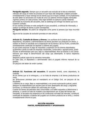 Parágrafo segundo. Siempre que un secuestre sea excluido de la lista se entenderá
relevado del cargo en todos los procesos en que haya sido designado y deberá proceder
inmediatamente a hacer entrega de los bienes que se le hayan confiado. El incumplimiento
de este deber se sancionará con multa de cinco (5) salarios mínimos legales mensuales
vigentes (smlmv) en cada proceso. Esta regla también se aplicará cuando habiendo
terminado las funciones del secuestre, éste se abstenga de entregar los bienes que se le
hubieren confiado.
En los eventos previstos en este parágrafo el juez procederá, a solicitud de interesado, a
realizar la entrega de bienes a quien corresponda.
Parágrafo tercero. No podrá ser designada como perito la persona que haya incurrido
en
alguna de las causales de exclusión previstas en este artículo.


Artículo 51. Custodia de bienes y dineros. Los auxiliares de la justicia que como
depositarios, secuestres o administradores de bienes perciban sus productos en dinero, o
reciban en dinero el resultado de la enajenación de los bienes o de sus frutos, constituirán
inmediatamente certificado de depósito a órdenes del juzgado.
El juez podrá autorizar el pago de impuestos y expensas con los dineros depositados;
igualmente cuando se trate de empresas industriales, comerciales o agropecuarias, podrá
facultar al administrador para que, bajo su responsabilidad, lleve los dineros a una cuenta
bancaria que tenga la denominación del cargo que desempeña. El banco respectivo
enviará al
despacho judicial copia de los extractos mensuales.
En todo caso, el depositario o administrador dará al juzgado informe mensual de su
gestión,
sin perjuicio del deber de rendir cuentas.



Artículo 52. Funciones del secuestre. El secuestre tendrá, como depositario, la
custodia
de los bienes que se le entreguen, y si se trata de empresa o de bienes productivos de
renta,
las atribuciones previstas para el mandatario en el Código Civil, sin perjuicio de las
facultades
y deberes de su cargo. Bajo su responsabilidad y con previa autorización judicial, podrá
designar los dependientes que requiera para el buen desempeño del cargo y asignarles
funciones. La retribución deberá ser autorizada por el juez.
Cuando los bienes secuestrados sean consumibles y se hallen expuestos a deteriorarse o
perderse, y cuando se trate de muebles cuya depreciación por el paso del tiempo sea
inevitable, el secuestre los enajenará en las condiciones normales del mercado, constituirá
certificado de depósito a órdenes del juzgado con el dinero producto de la venta, y rendirá
inmediatamente informe al juez.


                              SECCIÓN SEGUNDA
                    PARTES, REPRESENTANTES Y APODERADOS
 