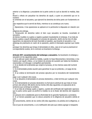 anterior a la diligencia y procedente de la parte contra la cual se decretó la medida, ésta
se
llevará a efecto sin perjudicar los derechos de aquél, a quien se prevendrá que en lo
sucesivo
se entienda con el secuestre, que ejercerá los derechos de dicha parte con fundamento en
el
acta respectiva que le servirá de título, mientras no se constituya uno nuevo.
203
2. Oposiciones. A las oposiciones se aplicará en lo pertinente lo dispuesto en relación con
la
diligencia de entrega.
3. Persecución de derechos sobre el bien cuyo secuestro se levanta. Levantado el
secuestro
de bienes muebles no sujetos a registro quedará insubsistente el embargo. Si se trata de
bienes sujetos a aquél embargados en proceso de ejecución, dentro de los tres (3) días
siguientes a la ejecutoria del auto favorable al opositor, que levante el secuestro, o se
abstenga de practicarlo en razón de la oposición, podrá el interesado expresar que insiste
en
perseguir los derechos que tenga el demandado en ellos, caso en el cual se practicará el
correspondiente avalúo; de lo contrario se levantará el embargo.


Artículo 597. Levantamiento del embargo y secuestro. Se levantarán el embargo y
secuestro en los siguientes casos:
1. Si se pide por quien solicitó la medida, cuando no haya litisconsortes o terceristas; si los
hubiere, por aquél y éstos, y si se tratare de proceso de sucesión por todos los herederos
reconocidos y el cónyuge o compañero permanente.
2. Si se desiste de la demanda que originó el proceso, en los mismos casos del numeral
anterior.
3. Si el demandado presta caución para garantizar lo que se pretende, y el pago de las
costas.
4. Si se ordena la terminación del proceso ejecutivo por la revocatoria del mandamiento
de
pago o por cualquier otra causa.
5. Si se absuelve al demandado en proceso declarativo, o éste termina por cualquier otra
causa.
6. Si el demandante en proceso declarativo no formula la solicitud de que trata el inciso
primero del artículo 306 dentro de los treinta (30) días siguientes a la ejecutoria de la
sentencia que contenga la condena.
7. Si se trata de embargo sujeto a registro, cuando del certificado del registrador aparezca
que la parte contra quien se profirió la medida no es la titular del dominio del respectivo
bien,
sin perjuicio de lo establecido para la efectividad de la garantía hipotecaria o prendaria.
8. Si un tercero poseedor que no estuvo presente en la diligencia de secuestro solicita al
juez
del conocimiento, dentro de los veinte (20) días siguientes a la práctica de la diligencia, si
lo
hizo el juez de conocimiento, o a la notificación del auto que ordena agregar el despacho
 