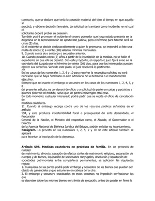 comisorio, que se declare que tenía la posesión material del bien al tiempo en que aquélla
se
practicó, y obtiene decisión favorable. La solicitud se tramitará como incidente, en el cual
el
solicitante deberá probar su posesión.
También podrá promover el incidente el tercero poseedor que haya estado presente en la
diligencia sin la representación de apoderado judicial, pero el término para hacerlo será de
cinco (5) días.
Si el incidente se decide desfavorablemente a quien lo promueve, se impondrá a éste una
multa de cinco (5) a veinte (20) salarios mínimos mensuales.
9. Cuando exista otro embargo o secuestro anterior.
10. Cuando pasados cinco (5) años a partir de la inscripción de la medida, no se halle el
expediente en que ella se decretó. Con este propósito, el respectivo juez fijará aviso en la
secretaría del juzgado por el término de veinte (20) días, para que los interesados puedan
ejercer sus derechos. Vencido este plazo, el juez resolverá lo pertinente.
204
En los casos de los numerales 1, 2, 9 y 10 para resolver la respectiva solicitud no será
necesario que se haya notificado el auto admisorio de la demanda o el mandamiento
ejecutivo.
Siempre que se levante el embargo o secuestro en los casos de los numerales 1, 2, 4, 5, y
8
del presente artículo, se condenará de oficio o a solicitud de parte en costas y perjuicios a
quienes pidieron tal medida, salvo que las partes convengan otra cosa.
En todo momento cualquier interesado podrá pedir que se repita el oficio de cancelación
de
medidas cautelares.
11. Cuando el embargo recaiga contra uno de los recursos públicos señalados en el
artículo
594, y este produzca insostenibilidad fiscal o presupuestal del ente demandado, el
Procurador
General de la Nación, el Ministro del respectivo ramo, el Alcalde, el Gobernador o el
Director
de la Agencia Nacional de Defensa Jurídica del Estado, podrán solicitar su levantamiento.
Parágrafo. Lo previsto en los numerales 1, 2, 5, 7 y 10 de este artículo también se
aplicará
para levantar la inscripción de la demanda.


Artículo 598. Medidas cautelares en procesos de familia. En los procesos de
nulidad
de matrimonio, divorcio, cesación de efectos civiles de matrimonio religioso, separación de
cuerpos y de bienes, liquidación de sociedades conyugales, disolución y liquidación de
sociedades patrimoniales entre compañeros permanentes, se aplicarán las siguientes
reglas:
1. Cualquiera de las partes podrá pedir embargo y secuestro de los bienes que puedan ser
objeto de gananciales y que estuvieran en cabeza de la otra.
2. El embargo y secuestro practicados en estos procesos no impedirán perfeccionar los
que
se decreten sobre los mismos bienes en trámite de ejecución, antes de quedar en firme la
 