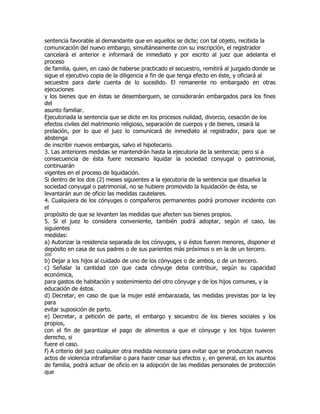 sentencia favorable al demandante que en aquellos se dicte; con tal objeto, recibida la
comunicación del nuevo embargo, simultáneamente con su inscripción, el registrador
cancelará el anterior e informará de inmediato y por escrito al juez que adelanta el
proceso
de familia, quien, en caso de haberse practicado el secuestro, remitirá al juzgado donde se
sigue el ejecutivo copia de la diligencia a fin de que tenga efecto en éste, y oficiará al
secuestre para darle cuenta de lo sucedido. El remanente no embargado en otras
ejecuciones
y los bienes que en éstas se desembarguen, se considerarán embargados para los fines
del
asunto familiar.
Ejecutoriada la sentencia que se dicte en los procesos nulidad, divorcio, cesación de los
efectos civiles del matrimonio religioso, separación de cuerpos y de bienes, cesará la
prelación, por lo que el juez lo comunicará de inmediato al registrador, para que se
abstenga
de inscribir nuevos embargos, salvo el hipotecario.
3. Las anteriores medidas se mantendrán hasta la ejecutoria de la sentencia; pero si a
consecuencia de ésta fuere necesario liquidar la sociedad conyugal o patrimonial,
continuarán
vigentes en el proceso de liquidación.
Si dentro de los dos (2) meses siguientes a la ejecutoria de la sentencia que disuelva la
sociedad conyugal o patrimonial, no se hubiere promovido la liquidación de ésta, se
levantarán aun de oficio las medidas cautelares.
4. Cualquiera de los cónyuges o compañeros permanentes podrá promover incidente con
el
propósito de que se levanten las medidas que afecten sus bienes propios.
5. Si el juez lo considera conveniente, también podrá adoptar, según el caso, las
siguientes
medidas:
a) Autorizar la residencia separada de los cónyuges, y si éstos fueren menores, disponer el
depósito en casa de sus padres o de sus parientes más próximos o en la de un tercero.
205
b) Dejar a los hijos al cuidado de uno de los cónyuges o de ambos, o de un tercero.
c) Señalar la cantidad con que cada cónyuge deba contribuir, según su capacidad
económica,
para gastos de habitación y sostenimiento del otro cónyuge y de los hijos comunes, y la
educación de éstos.
d) Decretar, en caso de que la mujer esté embarazada, las medidas previstas por la ley
para
evitar suposición de parto.
e) Decretar, a petición de parte, el embargo y secuestro de los bienes sociales y los
propios,
con el fin de garantizar el pago de alimentos a que el cónyuge y los hijos tuvieren
derecho, si
fuere el caso.
f) A criterio del juez cualquier otra medida necesaria para evitar que se produzcan nuevos
actos de violencia intrafamiliar o para hacer cesar sus efectos y, en general, en los asuntos
de familia, podrá actuar de oficio en la adopción de las medidas personales de protección
que
 