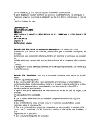 por no constituida, y si se trata de hipoteca procederá a su cancelación.
4. Salvo disposición legal en contrario, las cauciones se cancelarán una vez extinguido el
riesgo que amparen, o cumplida la obligación que de él se derive, o consignado el valor de
la
caución a órdenes del juez.


LIBRO QUINTO
CUESTIONES VARIAS
TÍTULO I
SENTENCIAS Y LAUDOS PROFERIDOS EN EL EXTERIOR Y COMISIONES DE
JUECES
EXTRANJEROS
Capítulo I
Sentencias y Laudos


Artículo 605. Efectos de las sentencias extranjeras. Las sentencias y otras
providencias que revistan tal carácter, pronunciadas por autoridades extranjeras, en
procesos
contenciosos o de jurisdicción voluntaria, tendrán en Colombia la fuerza que les concedan
los
tratados existentes con ese país, y en su defecto la que allí se reconozca a las proferidas
en
Colombia.
El exequátur de laudos arbitrales proferidos en el extranjero se someterá a las normas que
regulan la materia.


Artículo 606. Requisitos. Para que la sentencia extranjera surta efectos en el país,
deberá
reunir los siguientes requisitos:
1. Que no verse sobre derechos reales constituidos en bienes que se encontraban en
territorio colombiano en el momento de iniciarse el proceso en que la sentencia se profirió.
2. Que no se oponga a leyes u otras disposiciones colombianas de orden público,
exceptuadas las de procedimiento.
3. Que se encuentre ejecutoriada de conformidad con la ley del país de origen, y se
presente
en copia debidamente legalizada.
208
4. Que el asunto sobre el cual recae, no sea de competencia exclusiva de los jueces
colombianos.
5. Que en Colombia no exista proceso en curso ni sentencia ejecutoriada de jueces
nacionales sobre el mismo asunto.
6. Que si se hubiere dictado en proceso contencioso, se haya cumplido el requisito de la
debida citación y contradicción del demandado, conforme a la ley del país de origen, lo
que
se presume por la ejecutoria.
7. Que se cumpla el requisito del exequátur.
 