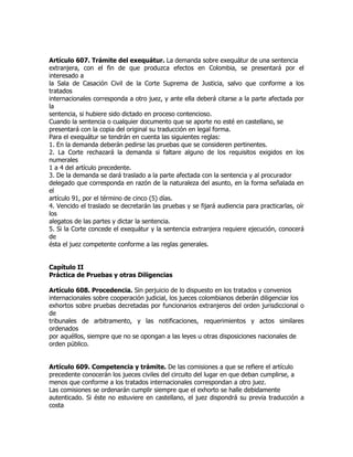 Artículo 607. Trámite del exequátur. La demanda sobre exequátur de una sentencia
extranjera, con el fin de que produzca efectos en Colombia, se presentará por el
interesado a
la Sala de Casación Civil de la Corte Suprema de Justicia, salvo que conforme a los
tratados
internacionales corresponda a otro juez, y ante ella deberá citarse a la parte afectada por
la
sentencia, si hubiere sido dictado en proceso contencioso.
Cuando la sentencia o cualquier documento que se aporte no esté en castellano, se
presentará con la copia del original su traducción en legal forma.
Para el exequátur se tendrán en cuenta las siguientes reglas:
1. En la demanda deberán pedirse las pruebas que se consideren pertinentes.
2. La Corte rechazará la demanda si faltare alguno de los requisitos exigidos en los
numerales
1 a 4 del artículo precedente.
3. De la demanda se dará traslado a la parte afectada con la sentencia y al procurador
delegado que corresponda en razón de la naturaleza del asunto, en la forma señalada en
el
artículo 91, por el término de cinco (5) días.
4. Vencido el traslado se decretarán las pruebas y se fijará audiencia para practicarlas, oír
los
alegatos de las partes y dictar la sentencia.
5. Si la Corte concede el exequátur y la sentencia extranjera requiere ejecución, conocerá
de
ésta el juez competente conforme a las reglas generales.


Capítulo II
Práctica de Pruebas y otras Diligencias

Artículo 608. Procedencia. Sin perjuicio de lo dispuesto en los tratados y convenios
internacionales sobre cooperación judicial, los jueces colombianos deberán diligenciar los
exhortos sobre pruebas decretadas por funcionarios extranjeros del orden jurisdiccional o
de
tribunales de arbitramento, y las notificaciones, requerimientos y actos similares
ordenados
por aquéllos, siempre que no se opongan a las leyes u otras disposiciones nacionales de
orden público.


Artículo 609. Competencia y trámite. De las comisiones a que se refiere el artículo
precedente conocerán los jueces civiles del circuito del lugar en que deban cumplirse, a
menos que conforme a los tratados internacionales correspondan a otro juez.
Las comisiones se ordenarán cumplir siempre que el exhorto se halle debidamente
autenticado. Si éste no estuviere en castellano, el juez dispondrá su previa traducción a
costa
 
