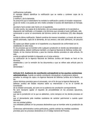 notificaciones judiciales.
El mensaje deberá identificar la notificación que se realiza y contener copia de la
providencia
a notificar y de la demanda.
Se presumirá que el destinatario ha recibido la notificación cuando el iniciador recepcione
acuse de recibo o se pueda por otro medio constatar el acceso del destinatario al mensaje.
El
secretario hará constar este hecho en el expediente.
En este evento, las copias de la demanda y de sus anexos quedarán en la secretaría a
disposición del notificado y el traslado o los términos que conceda el auto notificado, sólo
comenzarán a correr al vencimiento del término común de veinticinco (25) días después
de
surtida la última notificación. Deberá remitirse de manera inmediata y a través del servicio
postal autorizado, copia de la demanda, de sus anexos y del auto admisorio, sin perjuicio
de
las copias que deban quedar en el expediente a su disposición de conformidad con lo
establecido en este inciso.
En los procesos que se tramiten ante cualquier jurisdicción en donde sea demandada una
entidad pública, deberá notificarse también a la Agencia Nacional de Defensa Jurídica del
Estado, en los mismos términos y para los mismos efectos previstos en este artículo. En
este
evento se aplicará también lo dispuesto en el inciso anterior.
La notificación de la Agencia Nacional de Defensa Jurídica del Estado se hará en los
términos
establecidos y con la remisión de los documentos a que se refiere este artículo para la
parte
demandada.”.


Artículo 613. Audiencia de conciliación extrajudicial en los asuntos contencioso
administrativos. Cuando se solicite conciliación extrajudicial, el peticionario deberá
acreditar la entrega de copia a la Agencia Nacional de Defensa Jurídica de la Nación, en
los
mismo términos previstos para el convocado, con el fin de que la Agencia Nacional de
Defensa Jurídica del Estado resuelva sobre su intervención o no en el Comité de
Conciliación
de la entidad convocada, así como en la audiencia de conciliación correspondiente.
No será necesario agotar el requisito de procedibilidad en los procesos ejecutivos,
cualquiera
que sea la jurisdicción en la que se adelanten, como tampoco en los demás procesos en
los
que el demandante pida medidas cautelares de carácter patrimonial o cuando quien
demande
sea una entidad pública.
Las entidades públicas en los procesos declarativos que se tramitan ante la jurisdicción de
lo
contencioso administrativo contra particulares, podrán solicitar las medidas cautelares
previstas para los procesos declarativos en el Código General del Proceso.
 