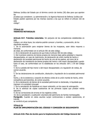 Defensa Jurídica del Estado por el término común de treinta (30) días para que aporten
las
pruebas que consideren. La administración y la Agencia Nacional de Defensa Jurídica del
Estado podrán oponerse por las mismas razones a las que se refiere el artículo 102 de
este
código”.


TÍTULO III
TRÁMITES NOTARIALES


Artículo 617. Trámites notariales. Sin perjuicio de las competencias establecidas en
este
Código y en otras leyes, los notarios podrán conocer y tramitar, a prevención, de los
siguientes asuntos:
1. De la autorización para enajenar bienes de los incapaces, sean éstos mayores o
menores
de edad, de conformidad con el artículo 581 de este código.
2. De la declaración de ausencia de que trata el artículo 583 de este código.
3. Del inventario solemne de bienes propios de menores bajo patria potestad o mayores
discapacitados, en caso de matrimonio, de declaración de unión marital de hecho o
declaración de sociedad patrimonial de hecho de uno de los padres, así como de la
declaración de inexistencia de bienes propios del menor o del mayor discapacitado cuando
fuere el caso, de conformidad con lo establecido en los artículos 169 y 170 del Código
Civil.
4. De la custodia del hijo menor o del mayor discapacitado y la regulación de visitas, de
común acuerdo.
212
5. De las declaraciones de constitución, disolución y liquidación de la sociedad patrimonial
de
hecho, y de la existencia y cesación de efectos civiles de la unión marital de hecho, entre
compañeros permanentes, de común acuerdo.
6. De la declaración de bienes de la sociedad patrimonial no declarada, ni liquidada que
ingresan a la sociedad conyugal.
7. De la cancelación de hipotecas en mayor extensión, en los casos de subrogación.
8. De la solicitud de copias sustitutivas de las primeras copias que prestan mérito
ejecutivo.
9. De las correcciones de errores en los registros civiles.
10. De la cancelación y sustitución voluntaria del patrimonio de familia inembargable.
Parágrafo: Cuando en estos asuntos surjan controversias o existan oposiciones, el
trámite
se remitirá al juez competente.

TÍTULO IV
PLAN DE IMPLEMENTACIÓN DEL CÓDIGO Y COMISIÓN DE SEGUIMIENTO


Artículo 618. Plan de Acción para la Implementación del Código General del
 