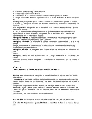 2. El Ministro de Hacienda y Crédito Público.
3. El Procurador General de la Nación.
4. El Presidente de la Sala de Casación Civil de la Corte Suprema de Justicia.
5. Dos (2) Presidentes de salas especializadas en lo civil o de familia de tribunal superior
de
distrito judicial, designados por la Sala de Casación Civil de la Corte Suprema de Justicia.
6. Cuatro (4) abogados expertos en derecho procesal con experiencia académica, en
litigios o
en la magistratura, designados por el Presidente de la Comisión de seguimiento a que se
refiere este artículo.
7. Dos (2) representantes de organizaciones no gubernamentales de la sociedad civil
especializadas en temas de justicia, designados por el Presidente de la Comisión de
seguimiento a que se refiere este artículo.
Parágrafo primero. El Presidente de la Sala Administrativa del Consejo Superior de la
Judicatura será invitado permanente de la Comisión.
Parágrafo segundo. Los miembros a los que se refieren los numerales 1, 2, 3, 4 y 5
podrán
delegar, únicamente, en Viceministros, Viceprocuradores o Procuradores Delegados y
Vicepresidente, respectivamente.
Parágrafo tercero. Los delegados a los que se refiere los numerales 6 y 7 tendrán voz
pero
no voto.
Parágrafo cuarto. La Sala Administrativa del Consejo Superior de la Judicatura y las
demás
entidades públicas estarán obligadas a suministrar la información que le solicite la
Comisión.


TÍTULO V
OTRAS MODIFICACIONES, DEROGACIONES Y VIGENCIA


Artículo 620. Modifíquese el parágrafo 2º del artículo 1º de la Ley 640 de 2001, el cual
quedará así:
“Parágrafo 2º. Las partes deberán asistir personalmente a la audiencia de conciliación y
podrán hacerlo junto con su apoderado. Con todo, en aquellos eventos en los que el
domicilio
de alguna de las partes no esté en el municipio del lugar donde se vaya a celebrar la
audiencia o alguna de ellas se encuentre por fuera del territorio nacional, la audiencia de
conciliación podrá celebrarse con la comparecencia de su apoderado debidamente
facultado
para conciliar, aun sin la asistencia de su representado.”


Artículo 621. Modifíquese el artículo 38 de la Ley 640 de 2001, el cual quedará así:
214
“Artículo 38. Requisito de procedibilidad en asuntos civiles. Si la materia de que
trate
 