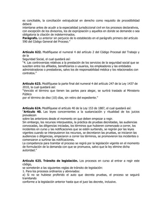 es conciliable, la conciliación extrajudicial en derecho como requisito de procedibilidad
deberá
intentarse antes de acudir a la especialidad jurisdiccional civil en los procesos declarativos,
con excepción de los divisorios, los de expropiación y aquellos en donde se demande o sea
obligatoria la citación de indeterminados.
Parágrafo. Lo anterior sin perjuicio de lo establecido en el parágrafo primero del artículo
590 del Código General del Proceso.”


Artículo 622. Modifíquese el numeral 4 del artículo 2 del Código Procesal del Trabajo y
de la
Seguridad Social, el cual quedará así:
“4. Las controversias relativas a la prestación de los servicios de la seguridad social que se
susciten entre los afiliados, beneficiarios o usuarios, los empleadores y las entidades
administradoras o prestadoras, salvo los de responsabilidad médica y los relacionados con
contratos.”


Artículo 623. Modifíquese la parte final del numeral 4 del artículo 247 de la Ley 1437 de
2010, la cual quedará así:
“Vencido el término que tienen las partes para alegar, se surtirá traslado al Ministerio
Público
por el término de diez (10) días, sin retiro del expediente.”


Artículo 624. Modifíquese el artículo 40 de la Ley 153 de 1887, el cual quedará así:
“Artículo 40. Las leyes concernientes a la sustanciación y ritualidad de los juicios
prevalecen
sobre las anteriores desde el momento en que deben empezar a regir.
Sin embargo, los recursos interpuestos, la práctica de pruebas decretadas, las audiencias
convocadas, las diligencias iniciadas, los términos que hubieren comenzado a correr, los
incidentes en curso y las notificaciones que se estén surtiendo, se regirán por las leyes
vigentes cuando se interpusieron los recursos, se decretaron las pruebas, se iniciaron las
audiencias o diligencias, empezaron a correr los términos, se promovieron los incidentes o
comenzaron a surtirse las notificaciones.
La competencia para tramitar el proceso se regirá por la legislación vigente en el momento
de formulación de la demanda con que se promueva, salvo que la ley elimine dicha
autoridad.”


Artículo 625. Tránsito de legislación. Los procesos en curso al entrar a regir este
código,
se someterán a las siguientes reglas de tránsito de legislación:
1. Para los procesos ordinarios y abreviados:
a) Si no se hubiese proferido el auto que decreta pruebas, el proceso se seguirá
tramitando
conforme a la legislación anterior hasta que el juez las decrete, inclusive.
 