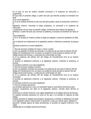 En el auto en que las ordene, también convocará a la audiencia de instrucción y
juzgamiento
de que trata el presente código. A partir del auto que decrete pruebas se tramitará con
base
en la nueva legislación.
b) Si ya se hubiese proferido el auto que decrete pruebas, estas se practicarán conforme a
la
legislación anterior. Concluida la etapa probatoria, se convocará a la audiencia de
instrucción
y juzgamiento de que trata el presente código, únicamente para efectos de alegatos y
sentencia. A partir del auto que convoca la audiencia, el proceso se tramitará con base en
la
nueva legislación.
c) Si en el proceso se hubiere surtido la etapa de alegatos y estuviere pendiente de fallo,
el
juez lo dictará con fundamento en la legislación anterior. Proferida la sentencia, el proceso
se
tramitará conforme a la nueva legislación.
215
2. Para los procesos verbales de mayor y menor cuantía:
a) Una vez agotado el trámite que precede a la audiencia de que trata el artículo 432 del
Código de Procedimiento Civil, se citará a la audiencia inicial prevista el artículo 372 del
Código General del Proceso, y continuará de conformidad con éste.
b) Si la audiencia del artículo 432 del Código de Procedimiento Civil ya se hubiere
convocado,
el proceso se adelantará conforme a la legislación anterior. Proferida la sentencia, el
proceso
se tramitará conforme a la nueva legislación.
3. Para los procesos verbales sumarios:
a) Una vez agotado el trámite que precede a la audiencia de que trata el artículo 439 del
Código de Procedimiento Civil, se citará a la audiencia inicial prevista el artículo 392 del
Código General del Proceso, y continuará de conformidad con éste.
b) Si la audiencia del artículo 439 del Código de Procedimiento Civil ya se hubiere
convocado,
el proceso se adelantará conforme a la legislación anterior. Proferida la sentencia, el
proceso
se tramitará conforme a la nueva legislación.
4. Para los procesos ejecutivos:
Los procesos ejecutivos en curso, se tramitarán hasta el vencimiento del término para
proponer excepciones con base en la legislación anterior. Vencido dicho término el
proceso
continuará su trámite conforme a las reglas establecidas en el Código General del Proceso.
En aquellos procesos ejecutivos en curso en los que, a la entrada en vigencia de éste
código,
hubiese precluido el traslado para proponer excepciones, el trámite se adelantará con base
en la legislación anterior hasta proferir la sentencia o auto que ordene seguir adelante la
ejecución. Dictada alguna de estas providencias, el proceso se seguirá conforme a las
reglas
establecidas en el Código General del Proceso.
 