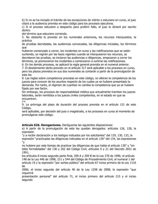 b) Si no se ha iniciado el trámite de las excepciones de mérito o estuviere en curso, el juez
citará a la audiencia prevista en este código para los procesos ejecutivos.
c) Si el proceso estuviere a despacho para proferir fallo, el juez lo dictará por escrito
dentro
del término que estuviere corriendo.
5. No obstante lo previsto en los numerales anteriores, los recursos interpuestos, la
práctica
de pruebas decretadas, las audiencias convocadas, las diligencias iniciadas, los términos
que
hubieren comenzado a correr, los incidentes en curso y las notificaciones que se estén
surtiendo, se regirán por las leyes vigentes cuando se interpusieron los recursos, se
decretaron las pruebas, se iniciaron las audiencias o diligencias, empezaron a correr los
términos, se promovieron los incidentes o comenzaron a surtirse las notificaciones.
6. En los demás procesos, se aplicará la regla general prevista en el numeral anterior.
7. El desistimiento tácito previsto en el artículo 317 será aplicable a los procesos en curso,
pero los plazos previstos en sus dos numerales se contarán a partir de la promulgación de
esta ley
8. Las reglas sobre competencia previstas en este código, no alteran la competencia de los
jueces para conocer de los asuntos respecto de los cuales ya se hubiere presentado la
demanda. Por tanto, el régimen de cuantías no cambia la competencia que ya se hubiere
fijado por ese factor.
Sin embargo, los procesos de responsabilidad médica que actualmente tramitan los jueces
laborales, serán remitidos a los jueces civiles competentes, en el estado en que se
encuentren.
216
9. La prórroga del plazo de duración del proceso prevista en el artículo 121 de este
Código,
será aplicable, por decisión del juez o magistrado, a los procesos en curso al momento de
promulgarse este código.


Artículo 626. Derogaciones. Deróguense las siguientes disposiciones:
a) A partir de la promulgación de esta ley quedan derogados: artículos 126, 128, la
expresión
"y a recibir declaración a los testigos indicados por los solicitantes" del 129, 130, 133, la
expresión “practicadas las diligencias indicadas en el artículo 130” del 134, las expresiones
"y
no hubiere por este tiempo de practicar las diligencias de que habla el artículo 130" y "sin
tales formalidades" del 136 y 202 del Código Civil; artículos 9 y 21 del Decreto 2651 de
1991;
los artículos 8 inciso segundo parte final, 209 A y 209 B de la Ley 270 de 1996; el artículo
148 de la Ley 446 de 1998; 211 y 544 del Código de Procedimiento Civil; el numeral 1 del
artículo 19 y la expresión “por sorteo público” del artículo 67 inciso primero de la Ley 1116
de
2006; el inciso segundo del artículo 40 de la Ley 1258 de 2008; la expresión “que
requerirá
presentación personal” del artículo 71, el inciso primero del artículo 215 y el inciso
segundo
 