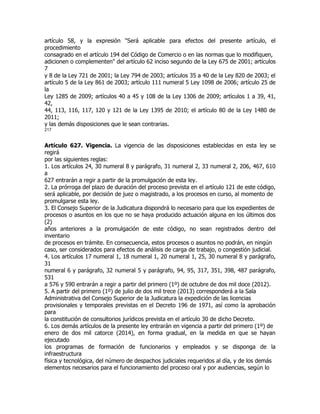 artículo 58, y la expresión "Será aplicable para efectos del presente artículo, el
procedimiento
consagrado en el artículo 194 del Código de Comercio o en las normas que lo modifiquen,
adicionen o complementen" del artículo 62 inciso segundo de la Ley 675 de 2001; artículos
7
y 8 de la Ley 721 de 2001; la Ley 794 de 2003; artículos 35 a 40 de la Ley 820 de 2003; el
artículo 5 de la Ley 861 de 2003; artículo 111 numeral 5 Ley 1098 de 2006; artículo 25 de
la
Ley 1285 de 2009; artículos 40 a 45 y 108 de la Ley 1306 de 2009; artículos 1 a 39, 41,
42,
44, 113, 116, 117, 120 y 121 de la Ley 1395 de 2010; el artículo 80 de la Ley 1480 de
2011;
y las demás disposiciones que le sean contrarias.
217


Artículo 627. Vigencia. La vigencia de las disposiciones establecidas en esta ley se
regirá
por las siguientes reglas:
1. Los artículos 24, 30 numeral 8 y parágrafo, 31 numeral 2, 33 numeral 2, 206, 467, 610
a
627 entrarán a regir a partir de la promulgación de esta ley.
2. La prórroga del plazo de duración del proceso prevista en el artículo 121 de este código,
será aplicable, por decisión de juez o magistrado, a los procesos en curso, al momento de
promulgarse esta ley.
3. El Consejo Superior de la Judicatura dispondrá lo necesario para que los expedientes de
procesos o asuntos en los que no se haya producido actuación alguna en los últimos dos
(2)
años anteriores a la promulgación de este código, no sean registrados dentro del
inventario
de procesos en trámite. En consecuencia, estos procesos o asuntos no podrán, en ningún
caso, ser considerados para efectos de análisis de carga de trabajo, o congestión judicial.
4. Los artículos 17 numeral 1, 18 numeral 1, 20 numeral 1, 25, 30 numeral 8 y parágrafo,
31
numeral 6 y parágrafo, 32 numeral 5 y parágrafo, 94, 95, 317, 351, 398, 487 parágrafo,
531
a 576 y 590 entrarán a regir a partir del primero (1º) de octubre de dos mil doce (2012).
5. A partir del primero (1º) de julio de dos mil trece (2013) corresponderá a la Sala
Administrativa del Consejo Superior de la Judicatura la expedición de las licencias
provisionales y temporales previstas en el Decreto 196 de 1971, así como la aprobación
para
la constitución de consultorios jurídicos prevista en el artículo 30 de dicho Decreto.
6. Los demás artículos de la presente ley entrarán en vigencia a partir del primero (1º) de
enero de dos mil catorce (2014), en forma gradual, en la medida en que se hayan
ejecutado
los programas de formación de funcionarios y empleados y se disponga de la
infraestructura
física y tecnológica, del número de despachos judiciales requeridos al día, y de los demás
elementos necesarios para el funcionamiento del proceso oral y por audiencias, según lo
 