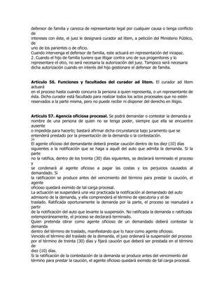 defensor de familia y carezca de representante legal por cualquier causa o tenga conflicto
de
intereses con éste, el juez le designará curador ad litem, a petición del Ministerio Público,
de
uno de los parientes o de oficio.
Cuando intervenga el defensor de familia, este actuará en representación del incapaz.
2. Cuando el hijo de familia tuviere que litigar contra uno de sus progenitores y lo
representare el otro, no será necesaria la autorización del juez. Tampoco será necesaria
dicha autorización cuando en interés del hijo gestionare el defensor de familia.


Artículo 56. Funciones y facultades del curador ad litem. El curador ad litem
actuará
en el proceso hasta cuando concurra la persona a quien representa, o un representante de
ésta. Dicho curador está facultado para realizar todos los actos procesales que no estén
reservados a la parte misma, pero no puede recibir ni disponer del derecho en litigio.


Artículo 57. Agencia oficiosa procesal. Se podrá demandar o contestar la demanda a
nombre de una persona de quien no se tenga poder, siempre que ella se encuentre
ausente
o impedida para hacerlo; bastará afirmar dicha circunstancia bajo juramento que se
entenderá prestado por la presentación de la demanda o la contestación.
24
El agente oficioso del demandante deberá prestar caución dentro de los diez (10) días
siguientes a la notificación que se haga a aquél del auto que admita la demanda. Si la
parte
no la ratifica, dentro de los treinta (30) días siguientes, se declarará terminado el proceso
y
se condenará al agente oficioso a pagar las costas y los perjuicios causados al
demandado. Si
la ratificación se produce antes del vencimiento del término para prestar la caución, el
agente
oficioso quedará eximido de tal carga procesal.
La actuación se suspenderá una vez practicada la notificación al demandado del auto
admisorio de la demanda, y ella comprenderá el término de ejecutoria y el de
traslado. Ratificada oportunamente la demanda por la parte, el proceso se reanudará a
partir
de la notificación del auto que levante la suspensión. No ratificada la demanda o ratificada
extemporáneamente, el proceso se declarará terminado.
Quien pretenda obrar como agente oficioso de un demandado deberá contestar la
demanda
dentro del término de traslado, manifestando que lo hace como agente oficioso.
Vencido el término del traslado de la demanda, el juez ordenará la suspensión del proceso
por el término de treinta (30) días y fijará caución que deberá ser prestada en el término
de
diez (10) días.
Si la ratificación de la contestación de la demanda se produce antes del vencimiento del
término para prestar la caución, el agente oficioso quedará eximido de tal carga procesal.
 