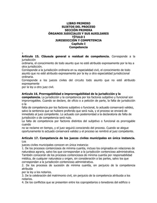 LIBRO PRIMERO
                            SUJETOS DEL PROCESO
                              SECCIÓN PRIMERA
                     ÓRGANOS JUDICIALES Y SUS AUXILIARES
                                   TÍTULO I
                        JURISDICCIÓN Y COMPETENCIA
                                  Capítulo I
                                 Competencia

3
Artículo 15. Cláusula general o residual de competencia. Corresponde a la
jurisdicción
ordinaria, el conocimiento de todo asunto que no esté atribuido expresamente por la ley a
otra jurisdicción.
Corresponde a la jurisdicción ordinaria en su especialidad civil, el conocimiento de todo
asunto que no esté atribuido expresamente por la ley a otra especialidad jurisdiccional
ordinaria.
Corresponde a los jueces civiles del circuito todo asunto que no esté atribuido
expresamente
por la ley a otro juez civil.

Artículo 16. Prorrogabilidad e improrrogabilidad de la jurisdicción y la
competencia. La jurisdicción y la competencia por los factores subjetivo y funcional son
improrrogables. Cuando se declare, de oficio o a petición de parte, la falta de jurisdicción
o la
falta de competencia por los factores subjetivo o funcional, lo actuado conservará validez,
salvo la sentencia que se hubiere proferido que será nula, y el proceso se enviará de
inmediato al juez competente. Lo actuado con posterioridad a la declaratoria de falta de
jurisdicción o de competencia será nulo.
La falta de competencia por factores distintos del subjetivo o funcional es prorrogable
cuando
no se reclame en tiempo, y el juez seguirá conociendo del proceso. Cuando se alegue
oportunamente lo actuado conservará validez y el proceso se remitirá al juez competente.

Artículo 17. Competencia de los jueces civiles municipales en única instancia.
Los
jueces civiles municipales conocen en única instancia:
1. De los procesos contenciosos de mínima cuantía, incluso los originados en relaciones de
naturaleza agraria, salvo los que correspondan a la jurisdicción contencioso administrativa.
También conocerán de los procesos contenciosos de mínima cuantía por responsabilidad
médica, de cualquier naturaleza y origen, sin consideración a las partes, salvo los que
correspondan a la jurisdicción contencioso administrativa.
2. De los procesos de sucesión de mínima cuantía, sin perjuicio de la competencia
atribuida
por la ley a los notarios.
3. De la celebración del matrimonio civil, sin perjuicio de la competencia atribuida a los
notarios.
4. De los conflictos que se presenten entre los copropietarios o tenedores del edificio o
 