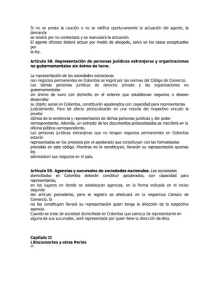 Si no se presta la caución o no se ratifica oportunamente la actuación del agente, la
demanda
se tendrá por no contestada y se reanudará la actuación.
El agente oficioso deberá actuar por medio de abogado, salvo en los casos exceptuados
por
la ley.

Artículo 58. Representación de personas jurídicas extranjeras y organizaciones
no gubernamentales sin ánimo de lucro.

La representación de las sociedades extranjeras
con negocios permanentes en Colombia se regirá por las normas del Código de Comercio.
Las demás personas jurídicas de derecho privado y las organizaciones no
gubernamentales
sin ánimo de lucro con domicilio en el exterior que establezcan negocios o deseen
desarrollar
su objeto social en Colombia, constituirán apoderados con capacidad para representarlas
judicialmente. Para tal efecto protocolizarán en una notaría del respectivo circuito la
prueba
idónea de la existencia y representación de dichas personas jurídicas y del poder
correspondiente. Además, un extracto de los documentos protocolizados se inscribirá en la
oficina pública correspondiente.
Las personas jurídicas extranjeras que no tengan negocios permanentes en Colombia
estarán
representadas en los procesos por el apoderado que constituyan con las formalidades
previstas en este código. Mientras no lo constituyan, llevarán su representación quienes
les
administren sus negocios en el país.


Artículo 59. Agencias y sucursales de sociedades nacionales. Las sociedades
domiciliadas en Colombia deberán constituir apoderados, con capacidad para
representarlas,
en los lugares en donde se establezcan agencias, en la forma indicada en el inciso
segundo
del artículo precedente, pero el registro se efectuará en la respectiva Cámara de
Comercio. Si
no los constituyen llevará su representación quien tenga la dirección de la respectiva
agencia.
Cuando se trate de sociedad domiciliada en Colombia que carezca de representante en
alguna de sus sucursales, será representada por quien lleve la dirección de ésta.



Capítulo II
Litisconsortes y otras Partes
25
 