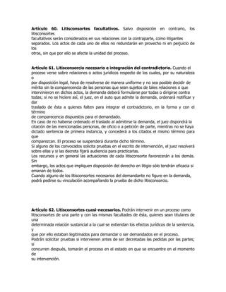 Artículo 60. Litisconsortes facultativos. Salvo disposición en contrario, los
litisconsortes
facultativos serán considerados en sus relaciones con la contraparte, como litigantes
separados. Los actos de cada uno de ellos no redundarán en provecho ni en perjuicio de
los
otros, sin que por ello se afecte la unidad del proceso.


Artículo 61. Litisconsorcio necesario e integración del contradictorio. Cuando el
proceso verse sobre relaciones o actos jurídicos respecto de los cuales, por su naturaleza
o
por disposición legal, haya de resolverse de manera uniforme y no sea posible decidir de
mérito sin la comparecencia de las personas que sean sujetos de tales relaciones o que
intervinieron en dichos actos, la demanda deberá formularse por todas o dirigirse contra
todas; si no se hiciere así, el juez, en el auto que admite la demanda, ordenará notificar y
dar
traslado de ésta a quienes falten para integrar el contradictorio, en la forma y con el
término
de comparecencia dispuestos para el demandado.
En caso de no haberse ordenado el traslado al admitirse la demanda, el juez dispondrá la
citación de las mencionadas personas, de oficio o a petición de parte, mientras no se haya
dictado sentencia de primera instancia, y concederá a los citados el mismo término para
que
comparezcan. El proceso se suspenderá durante dicho término.
Si alguno de los convocados solicita pruebas en el escrito de intervención, el juez resolverá
sobre ellas y si las decreta fijará audiencia para practicarlas.
Los recursos y en general las actuaciones de cada litisconsorte favorecerán a los demás.
Sin
embargo, los actos que impliquen disposición del derecho en litigio sólo tendrán eficacia si
emanan de todos.
Cuando alguno de los litisconsortes necesarios del demandante no figure en la demanda,
podrá pedirse su vinculación acompañando la prueba de dicho litisconsorcio.




Artículo 62. Litisconsortes cuasi-necesarios. Podrán intervenir en un proceso como
litisconsortes de una parte y con las mismas facultades de ésta, quienes sean titulares de
una
determinada relación sustancial a la cual se extiendan los efectos jurídicos de la sentencia,
y
que por ello estaban legitimados para demandar o ser demandados en el proceso.
Podrán solicitar pruebas si intervienen antes de ser decretadas las pedidas por las partes;
si
concurren después, tomarán el proceso en el estado en que se encuentre en el momento
de
su intervención.
 