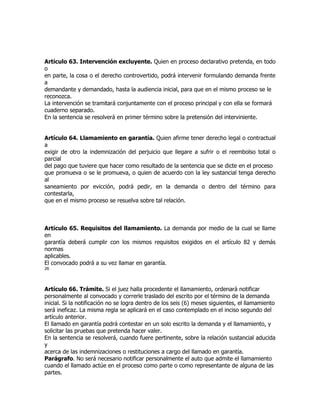 Artículo 63. Intervención excluyente. Quien en proceso declarativo pretenda, en todo
o
en parte, la cosa o el derecho controvertido, podrá intervenir formulando demanda frente
a
demandante y demandado, hasta la audiencia inicial, para que en el mismo proceso se le
reconozca.
La intervención se tramitará conjuntamente con el proceso principal y con ella se formará
cuaderno separado.
En la sentencia se resolverá en primer término sobre la pretensión del interviniente.


Artículo 64. Llamamiento en garantía. Quien afirme tener derecho legal o contractual
a
exigir de otro la indemnización del perjuicio que llegare a sufrir o el reembolso total o
parcial
del pago que tuviere que hacer como resultado de la sentencia que se dicte en el proceso
que promueva o se le promueva, o quien de acuerdo con la ley sustancial tenga derecho
al
saneamiento por evicción, podrá pedir, en la demanda o dentro del término para
contestarla,
que en el mismo proceso se resuelva sobre tal relación.



Artículo 65. Requisitos del llamamiento. La demanda por medio de la cual se llame
en
garantía deberá cumplir con los mismos requisitos exigidos en el artículo 82 y demás
normas
aplicables.
El convocado podrá a su vez llamar en garantía.
26




Artículo 66. Trámite. Si el juez halla procedente el llamamiento, ordenará notificar
personalmente al convocado y correrle traslado del escrito por el término de la demanda
inicial. Si la notificación no se logra dentro de los seis (6) meses siguientes, el llamamiento
será ineficaz. La misma regla se aplicará en el caso contemplado en el inciso segundo del
artículo anterior.
El llamado en garantía podrá contestar en un solo escrito la demanda y el llamamiento, y
solicitar las pruebas que pretenda hacer valer.
En la sentencia se resolverá, cuando fuere pertinente, sobre la relación sustancial aducida
y
acerca de las indemnizaciones o restituciones a cargo del llamado en garantía.
Parágrafo. No será necesario notificar personalmente el auto que admite el llamamiento
cuando el llamado actúe en el proceso como parte o como representante de alguna de las
partes.
 
