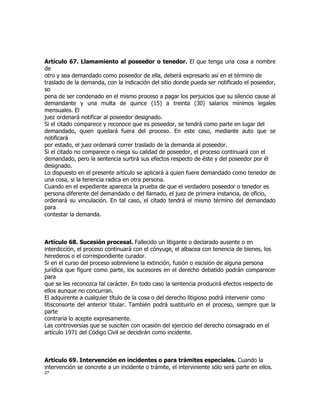 Artículo 67. Llamamiento al poseedor o tenedor. El que tenga una cosa a nombre
de
otro y sea demandado como poseedor de ella, deberá expresarlo así en el término de
traslado de la demanda, con la indicación del sitio donde pueda ser notificado el poseedor,
so
pena de ser condenado en el mismo proceso a pagar los perjuicios que su silencio cause al
demandante y una multa de quince (15) a treinta (30) salarios mínimos legales
mensuales. El
juez ordenará notificar al poseedor designado.
Si el citado comparece y reconoce que es poseedor, se tendrá como parte en lugar del
demandado, quien quedará fuera del proceso. En este caso, mediante auto que se
notificará
por estado, el juez ordenará correr traslado de la demanda al poseedor.
Si el citado no comparece o niega su calidad de poseedor, el proceso continuará con el
demandado, pero la sentencia surtirá sus efectos respecto de éste y del poseedor por él
designado.
Lo dispuesto en el presente artículo se aplicará a quien fuere demandado como tenedor de
una cosa, si la tenencia radica en otra persona.
Cuando en el expediente aparezca la prueba de que el verdadero poseedor o tenedor es
persona diferente del demandado o del llamado, el juez de primera instancia, de oficio,
ordenará su vinculación. En tal caso, el citado tendrá el mismo término del demandado
para
contestar la demanda.



Artículo 68. Sucesión procesal. Fallecido un litigante o declarado ausente o en
interdicción, el proceso continuará con el cónyuge, el albacea con tenencia de bienes, los
herederos o el correspondiente curador.
Si en el curso del proceso sobreviene la extinción, fusión o escisión de alguna persona
jurídica que figure como parte, los sucesores en el derecho debatido podrán comparecer
para
que se les reconozca tal carácter. En todo caso la sentencia producirá efectos respecto de
ellos aunque no concurran.
El adquirente a cualquier título de la cosa o del derecho litigioso podrá intervenir como
litisconsorte del anterior titular. También podrá sustituirlo en el proceso, siempre que la
parte
contraria lo acepte expresamente.
Las controversias que se susciten con ocasión del ejercicio del derecho consagrado en el
artículo 1971 del Código Civil se decidirán como incidente.



Artículo 69. Intervención en incidentes o para trámites especiales. Cuando la
intervención se concrete a un incidente o trámite, el interviniente sólo será parte en ellos.
27
 