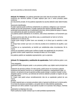 que la ley permita su intervención directa.



Artículo 74. Poderes. Los poderes generales para toda clase de procesos sólo podrán
conferirse por escritura pública. El poder especial para uno o varios procesos podrá
conferirse
por documento privado. En los poderes especiales los asuntos deberán estar determinados
y
claramente identificados.
El poder especial puede conferirse verbalmente en audiencia o diligencia o por memorial
dirigido al juez del conocimiento. El poder especial para efectos judiciales deberá ser
presentado personalmente por el poderdante ante juez, oficina judicial de apoyo o notario.
Las sustituciones de poder se presumen auténticas.
Los poderes podrán extenderse en el exterior, ante cónsul colombiano o el funcionario que
la
ley local autorice para ello; en ese último caso, su autenticación se hará en la forma
establecida en el artículo 251.
Cuando quien otorga el poder fuere una sociedad, si el cónsul que lo autentica o ante
quien
se otorga hace constar que tuvo a la vista las pruebas de la existencia de aquélla y que
quien
o confiere es su representante, se tendrán por establecidas estas circunstancias. De la
misma
manera se procederá cuando quien confiera el poder sea apoderado de una persona.
Se podrá conferir poder especial por mensaje de datos con firma digital.
28
Los poderes podrán ser aceptados expresamente o por su ejercicio.


Artículo 75. Designación y sustitución de apoderados. Podrá conferirse poder a uno
o
varios abogados.
Igualmente podrá otorgarse poder a una persona jurídica cuyo objeto social principal sea
la
prestación de servicios jurídicos. En este evento, podrá actuar en el proceso cualquier
profesional del derecho inscrito en su certificado de existencia y representación legal. Lo
anterior, sin perjuicio de que la persona jurídica pueda otorgar o sustituir el poder a otros
abogados ajenos a la firma. Las Cámaras de Comercio deberán proceder al registro de que
trata este inciso.
En ningún caso podrá actuar simultáneamente más de un apoderado judicial de una
misma
persona.
El poder especial para un proceso prevalece sobre el general conferido por la misma parte.
Si se trata de procesos acumulados y una parte tiene en ellos distintos apoderados,
continuará con dicho carácter el que ejercía el poder en el proceso más antiguo, mientras
el
poderdante no disponga otra cosa.
Podrá sustituirse el poder siempre que no esté prohibido expresamente.
 