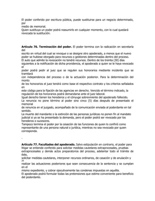 El poder conferido por escritura pública, puede sustituirse para un negocio determinado,
por
medio de memorial.
Quien sustituya un poder podrá reasumirlo en cualquier momento, con lo cual quedará
revocada la sustitución.



Artículo 76. Terminación del poder. El poder termina con la radicación en secretaría
del
escrito en virtud del cual se revoque o se designe otro apoderado, a menos que el nuevo
poder se hubiese otorgado para recursos o gestiones determinadas dentro del proceso.
El auto que admite la revocación no tendrá recursos. Dentro de los treinta (30) días
siguientes a la notificación de dicha providencia, el apoderado a quien se le haya revocado
el
poder podrá pedir al juez que se regulen sus honorarios mediante incidente que se
tramitará
con independencia del proceso o de la actuación posterior. Para la determinación del
monto
de los honorarios el juez tendrá como base el respectivo contrato y los criterios señalados
en
este código para la fijación de las agencias en derecho. Vencido el término indicado, la
regulación de los honorarios podrá demandarse ante el juez laboral.
Igual derecho tienen los herederos y el cónyuge sobreviviente del apoderado fallecido.
La renuncia no pone término al poder sino cinco (5) días después de presentado el
memorial
de renuncia en el juzgado, acompañado de la comunicación enviada al poderdante en tal
sentido.
La muerte del mandante o la extinción de las personas jurídicas no ponen fin al mandato
judicial si ya se ha presentado la demanda, pero el poder podrá ser revocado por los
herederos o sucesores.
Tampoco termina el poder por la cesación de las funciones de quien lo confirió como
representante de una persona natural o jurídica, mientras no sea revocado por quien
corresponda.

.

Artículo 77. Facultades del apoderado. Salvo estipulación en contrario, el poder para
litigar se entiende conferido para solicitar medidas cautelares extraprocesales, pruebas
extraprocesales y demás actos preparatorios del proceso, adelantar todo el trámite de
éste,
solicitar medidas cautelares, interponer recursos ordinarios, de casación y de anulación y
29
realizar las actuaciones posteriores que sean consecuencia de la sentencia y se cumplan
en el
mismo expediente, y cobrar ejecutivamente las condenas impuestas en aquélla.
El apoderado podrá formular todas las pretensiones que estime conveniente para beneficio
del poderdante.
 