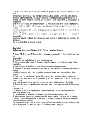 El poder para actuar en un proceso habilita al apoderado para recibir la notificación del
auto
admisorio de la demanda o del mandamiento ejecutivo, prestar juramento estimatorio y
confesar espontáneamente. Cualquier restricción sobre tales facultades se tendrá por no
escrita. El poder también habilita al apoderado para reconvenir y representar al
poderdante
en todo lo relacionado con la reconvención y la intervención de otras partes o de terceros.
El apoderado no podrá realizar actos reservados por la ley a la parte misma; tampoco
recibir,
allanarse, ni disponer del derecho en litigio, salvo que el poderdante lo haya autorizado de
manera expresa.
Cuando se confiera poder a una persona jurídica para que designe o reemplace
apoderados
judiciales, aquella indicará las facultades que tendrá el apoderado sin exceder las
otorgadas
por el poderdante a la persona jurídica.


Capítulo V
Deberes y Responsabilidades de las Partes y sus Apoderados

Artículo 78. Deberes de las partes y sus apoderados. Son deberes de las partes y
sus
apoderados:
1. Proceder con lealtad y buena fe en todos sus actos.
2. Obrar sin temeridad en sus pretensiones o defensas y en el ejercicio de sus derechos
procesales.
3. Abstenerse de obstaculizar el desarrollo de las audiencias y diligencias.
4. Abstenerse de usar expresiones injuriosas en sus escritos y exposiciones orales, y
guardar
el debido respeto al juez, a los empleados de éste, a las partes y a los auxiliares de la
justicia.
5. Comunicar por escrito cualquier cambio de domicilio o del lugar señalado para recibir
notificaciones personales, en la demanda o en su contestación o en el escrito de
excepciones
en el proceso ejecutivo, so pena de que éstas se surtan válidamente en el anterior.
6. Realizar las gestiones y diligencias necesarias para lograr oportunamente la integración
del
contradictorio.
7. Concurrir al despacho cuando sean citados por el juez y acatar sus órdenes en las
audiencias y diligencias.
8. Prestar al juez su colaboración para la práctica de pruebas y diligencias.
9. Abstenerse de hacer anotaciones marginales o interlineadas, subrayados o dibujos de
cualquier clase en el expediente, so pena de incurrir en multa de un salario mínimo legal
mensual vigente (1 smlmv).
10. Abstenerse de solicitarle al juez la consecución de documentos que directamente o por
medio del ejercicio del derecho de petición hubiere podido conseguir.
 