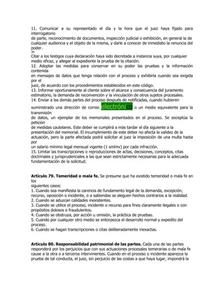 11. Comunicar a su representado el día y la hora que el juez haya fijado para
interrogatorio
de parte, reconocimiento de documentos, inspección judicial o exhibición, en general la de
cualquier audiencia y el objeto de la misma, y darle a conocer de inmediato la renuncia del
poder.
30
Citar a los testigos cuya declaración haya sido decretada a instancia suya, por cualquier
medio eficaz, y allegar al expediente la prueba de la citación.
12. Adoptar las medidas para conservar en su poder las pruebas y la información
contenida
en mensajes de datos que tenga relación con el proceso y exhibirla cuando sea exigida
por el
juez, de acuerdo con los procedimientos establecidos en este código.
13. Informar oportunamente al cliente sobre el alcance y consecuencia del juramento
estimatorio, la demanda de reconvención y la vinculación de otros sujetos procesales.
14. Enviar a las demás partes del proceso después de notificadas, cuando hubieren
suministrado una dirección de correo   electrónico         o un medio equivalente para la
transmisión
de datos, un ejemplar de los memoriales presentados en el proceso. Se exceptúa la
petición
de medidas cautelares. Este deber se cumplirá a más tardar el día siguiente a la
presentación del memorial. El incumplimiento de este deber no afecta la validez de la
actuación, pero la parte afectada podrá solicitar al juez la imposición de una multa hasta
por
un salario mínimo legal mensual vigente (1 smlmv) por cada infracción.
15. Limitar las transcripciones o reproducciones de actas, decisiones, conceptos, citas
doctrinales y jurisprudenciales a las que sean estrictamente necesarias para la adecuada
fundamentación de la solicitud.


Artículo 79. Temeridad o mala fe. Se presume que ha existido temeridad o mala fe en
los
siguientes casos:
1. Cuando sea manifiesta la carencia de fundamento legal de la demanda, excepción,
recurso, oposición o incidente, o a sabiendas se aleguen hechos contrarios a la realidad.
2. Cuando se aduzcan calidades inexistentes.
3. Cuando se utilice el proceso, incidente o recurso para fines claramente ilegales o con
propósitos dolosos o fraudulentos.
4. Cuando se obstruya, por acción u omisión, la práctica de pruebas.
5. Cuando por cualquier otro medio se entorpezca el desarrollo normal y expedito del
proceso.
6. Cuando se hagan transcripciones o citas deliberadamente inexactas.


Artículo 80. Responsabilidad patrimonial de las partes. Cada una de las partes
responderá por los perjuicios que con sus actuaciones procesales temerarias o de mala fe
cause a la otra o a terceros intervinientes. Cuando en el proceso o incidente aparezca la
prueba de tal conducta, el juez, sin perjuicio de las costas a que haya lugar, impondrá la
 