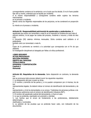 correspondiente condena en la sentencia o en el auto que los decida. Si no le fuere posible
fijar allí su monto, ordenará que se liquide por incidente.
A la misma responsabilidad y consiguiente condena están sujetos los terceros
intervinientes
en el proceso o incidente.
Siendo varios los litigantes responsables de los perjuicios, se les condenará en proporción
a
su interés en el proceso o incidente.


Artículo 81. Responsabilidad patrimonial de apoderados y poderdantes. Al
apoderado que actúe con temeridad o mala fe se le impondrá la condena de que trata el
artículo anterior, la de pagar las costas del proceso, incidente o recurso y multa de diez
(10)
a cincuenta (50) salarios mínimos mensuales. Dicha condena será solidaria si el
poderdante
también obró con temeridad o mala fe.
31
Copia de lo pertinente se remitirá a la autoridad que corresponda con el fin de que
adelante
la investigación disciplinaria al abogado por faltas a la ética profesional.

LIBRO SEGUNDO
ACTOS PROCESALES
SECCIÓN PRIMERA
OBJETO DEL PROCESO
TÍTULO ÚNICO
DEMANDA Y CONTESTACIÓN
Capítulo I
Demanda


Artículo 82. Requisitos de la demanda. Salvo disposición en contrario, la demanda
con
que se promueva todo proceso deberá reunir los siguientes requisitos:
1. La designación del juez a quien se dirija.
2. El nombre y domicilio de las partes y, si no pueden comparecer por sí mismas, los de
sus
representantes legales. Se deberá indicar el número de identificación del demandante y de
su
representante y el de los demandados si se conoce. Tratándose de personas jurídicas o de
patrimonios autónomos será el número de identificación tributaria (NIT).
3. El nombre del apoderado judicial del demandante, si fuere el caso.
4. Lo que se pretenda, expresado con precisión y claridad.
5. Los hechos que le sirven de fundamento a las pretensiones, debidamente
determinados,
clasificados y numerados.
6. La petición de las pruebas que se pretenda hacer valer, con indicación de los
documentos
 