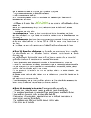 que el demandado tiene en su poder, para que éste los aporte.
7. El juramento estimatorio, cuando sea necesario.
8. Los fundamentos de derecho.
9. La cuantía del proceso, cuando su estimación sea necesaria para determinar la
competencia o el trámite.

                                 electróni
10. El lugar, la dirección física y                ca que tengan o estén obligados a llevar,
donde las
partes, sus representantes y el apoderado del demandante recibirán notificaciones
personales.
11. Los demás que exija la ley.
Parágrafo primero. Cuando se desconozca el domicilio del demandado o el de su
representante legal, o el lugar donde estos recibirán notificaciones, se deberá expresar esa
circunstancia.
Parágrafo segundo. Las demandas que se presenten en mensaje de datos no requerirán
de la firma digital definida por la Ley 527 de 1999. En estos casos, bastará que el
suscriptor
se identifique con su nombre y documento de identificación en el mensaje de datos.


Artículo 83. Requisitos adicionales. Las demandas que versen sobre bienes inmuebles
los especificarán por su ubicación, linderos actuales, nomenclaturas y demás
circunstancias
que los identifiquen. No se exigirá transcripción de linderos cuando estos se encuentren
contenidos en alguno de los documentos anexos a la demanda.
32
Cuando la demanda verse sobre predios rurales, el demandante deberá indicar su
localización, los colindantes actuales y el nombre con que se conoce el predio en la región.
Las que recaigan sobre bienes muebles los determinarán por su cantidad, calidad, peso o
medida, o los identificarán, según fuere el caso.
En los procesos declarativos en que se persiga, directa o indirectamente, una
universalidad
de bienes o una parte de ella, bastará que se reclamen en general los bienes que la
integran
o la parte o cuota que se pretenda.
En las demandas en que se pidan medidas cautelares se determinarán las personas o los
bienes objeto de ellas, así como el lugar donde se encuentran.


Artículo 84. Anexos de la demanda. A la demanda debe acompañarse:
1. El poder para iniciar el proceso, cuando se actúe por medio de apoderado.
2. La prueba de la existencia y representación de las partes y de la calidad en la que
intervendrán en el proceso, en los términos del artículo 85.
3. Las pruebas extraprocesales y los documentos que se pretenda hacer valer y se
encuentren en poder del demandante.
4. La prueba de pago del arancel judicial, cuando hubiere lugar.
5. Los demás que la ley exija.
 