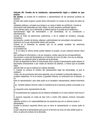Artículo 85. Prueba de la existencia, representación legal o calidad en que
actúan
las partes. La prueba de la existencia y representación de las personas jurídicas de
derecho
privado sólo podrá exigirse cuando dicha información no conste en las bases de datos de
las
entidades públicas y privadas que tengan a su cargo el deber de certificarla. Cuando la
información esté disponible por este medio, no será necesario certificado alguno.
En los demás casos, con la demanda se deberá aportar la prueba de la existencia y
representación legal del demandante y del demandado, de su constitución y
administración,
cuando se trate de patrimonios autónomos, o de la calidad de heredero, cónyuge,
compañero
permanente, curador de bienes, albacea o administrador de comunidad o de patrimonio
autónomo en la que intervendrán dentro del proceso.
Cuando en la demanda se exprese que no es posible acreditar las anteriores
circunstancias,
se procederá así:
1. Si se indica la oficina donde puede hallarse la prueba, el juez ordenará librarle oficio
para
que certifique la información y, de ser necesario, remita copia de los correspondientes
documentos a costa del demandante en el término de cinco (5) días. Una vez se obtenga
respuesta, se resolverá sobre la admisión de la demanda.
El juez se abstendrá de librar el mencionado oficio cuando el demandante podía obtener el
documento directamente o por medio de derecho de petición, a menos que se acredite
haber
ejercido éste sin que la solicitud se hubiese atendido.
2. Cuando se conozca el nombre del representante legal del demandado, el juez le
ordenará
a éste, con las previsiones del inciso siguiente, que al contestar la demanda allegue las
pruebas respectivas. Si no lo hiciere o guardare silencio, se continuará con el proceso. Si
no
tiene la representación, pero sabe quién es el verdadero representante, deberá informarlo
al
juez. También deberá informar sobre la inexistencia de la persona jurídica convocada si se
le
ha requerido como representante de ella.
33
El incumplimiento de cualquiera de los deberes señalados en el inciso anterior hará incurrir
a
la persona requerida en multa de diez (10) a veinte (20) salarios mínimos mensuales
legales
vigentes (smlmv) y en responsabilidad por los perjuicios que con su silencio cause al
demandante.
Cuando la persona requerida afirme que no tiene la representación ni conoce quién la
tenga,
el juez requerirá al demandante para que en el término de cinco (5) días señale quién la
tiene, so pena de rechazo de la demanda.
 