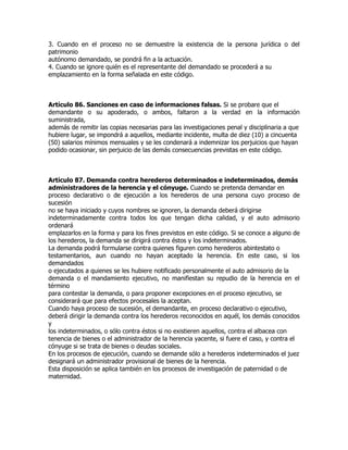 3. Cuando en el proceso no se demuestre la existencia de la persona jurídica o del
patrimonio
autónomo demandado, se pondrá fin a la actuación.
4. Cuando se ignore quién es el representante del demandado se procederá a su
emplazamiento en la forma señalada en este código.



Artículo 86. Sanciones en caso de informaciones falsas. Si se probare que el
demandante o su apoderado, o ambos, faltaron a la verdad en la información
suministrada,
además de remitir las copias necesarias para las investigaciones penal y disciplinaria a que
hubiere lugar, se impondrá a aquellos, mediante incidente, multa de diez (10) a cincuenta
(50) salarios mínimos mensuales y se les condenará a indemnizar los perjuicios que hayan
podido ocasionar, sin perjuicio de las demás consecuencias previstas en este código.



Artículo 87. Demanda contra herederos determinados e indeterminados, demás
administradores de la herencia y el cónyuge. Cuando se pretenda demandar en
proceso declarativo o de ejecución a los herederos de una persona cuyo proceso de
sucesión
no se haya iniciado y cuyos nombres se ignoren, la demanda deberá dirigirse
indeterminadamente contra todos los que tengan dicha calidad, y el auto admisorio
ordenará
emplazarlos en la forma y para los fines previstos en este código. Si se conoce a alguno de
los herederos, la demanda se dirigirá contra éstos y los indeterminados.
La demanda podrá formularse contra quienes figuren como herederos abintestato o
testamentarios, aun cuando no hayan aceptado la herencia. En este caso, si los
demandados
o ejecutados a quienes se les hubiere notificado personalmente el auto admisorio de la
demanda o el mandamiento ejecutivo, no manifiestan su repudio de la herencia en el
término
para contestar la demanda, o para proponer excepciones en el proceso ejecutivo, se
considerará que para efectos procesales la aceptan.
Cuando haya proceso de sucesión, el demandante, en proceso declarativo o ejecutivo,
deberá dirigir la demanda contra los herederos reconocidos en aquél, los demás conocidos
y
los indeterminados, o sólo contra éstos si no existieren aquellos, contra el albacea con
tenencia de bienes o el administrador de la herencia yacente, si fuere el caso, y contra el
cónyuge si se trata de bienes o deudas sociales.
En los procesos de ejecución, cuando se demande sólo a herederos indeterminados el juez
designará un administrador provisional de bienes de la herencia.
Esta disposición se aplica también en los procesos de investigación de paternidad o de
maternidad.
 