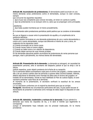 Artículo 88. Acumulación de pretensiones. El demandante podrá acumular en una
misma demanda varias pretensiones contra el demandado, aunque no sean conexas,
siempre
que concurran los siguientes requisitos:
1. Que el juez sea competente para conocer de todas, sin tener en cuenta la cuantía.
2. Que las pretensiones no se excluyan entre sí, salvo que se propongan como principales
y
subsidiarias.
3. Que todas puedan tramitarse por el mismo procedimiento.
34
En la demanda sobre prestaciones periódicas podrá pedirse que se condene al demandado
a
las que se llegaren a causar entre la presentación de aquélla y el cumplimento de la
sentencia definitiva.
También podrán formularse en una demanda pretensiones de uno o varios demandantes o
contra uno o varios demandados, aunque sea diferente el interés de unos y otros, en
cualquiera de los siguientes casos:
a) Cuando provengan de la misma causa.
b) Cuando versen sobre el mismo objeto.
c) Cuando se hallen entre sí en relación de dependencia.
d) Cuando deban servirse de unas mismas pruebas.
En las demandas ejecutivas podrán acumularse las pretensiones de varias personas que
persigan, total o parcialmente, los mismos bienes del demandado.



Artículo 89. Presentación de la demanda. La demanda se entregará, sin necesidad de
presentación personal, ante el secretario del despacho judicial al que se dirija o de la
oficina
judicial respectiva, quien dejará constancia de la fecha de su recepción.
Con la demanda deberá acompañarse copia para el archivo del juzgado, y tantas copias de
ella y de sus anexos cuantas sean las personas a quienes deba correrse traslado. Además,
deberá adjuntarse la demanda como mensaje de datos para el archivo del juzgado y el
traslado de los demandados. Donde se haya habilitado en Plan de Justicia Digital, no será
necesario presentar copia física de la demanda.
Al momento de la presentación, el secretario verificará la exactitud de los anexos
anunciados,
y si no estuvieren conformes con el original los devolverá para que se corrijan.
Parágrafo. Atendiendo las circunstancias particulares del caso, el juez podrá excusar al
demandante de presentar la demanda como mensaje de datos según lo dispuesto en este
artículo.



Artículo 90. Admisión, inadmisión y rechazo de la demanda. El juez admitirá la
demanda que reúna los requisitos de ley, y le dará el trámite que legalmente le
corresponda
aunque el demandante haya indicado una vía procesal inadecuada. En la misma
providencia
 