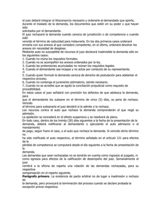 el juez deberá integrar el litisconsorcio necesario y ordenarle al demandado que aporte,
durante el traslado de la demanda, los documentos que estén en su poder y que hayan
sido
solicitados por el demandante.
El juez rechazará la demanda cuando carezca de jurisdicción o de competencia o cuando
esté
vencido el término de caducidad para instaurarla. En los dos primeros casos ordenará
enviarla con sus anexos al que considere competente; en el último, ordenará devolver los
anexos sin necesidad de desglose.
Mediante auto no susceptible de recursos el juez declarará inadmisible la demanda sólo en
los siguientes casos:
1. Cuando no reúna los requisitos formales.
2. Cuando no se acompañen los anexos ordenados por la ley.
3. Cuando las pretensiones acumuladas no reúnan los requisitos legales.
4. Cuando el demandante sea incapaz y no actúe por conducto de su representante.
35
5. Cuando quien formule la demanda carezca de derecho de postulación para adelantar el
respectivo proceso.
6. Cuando no contenga el juramento estimatorio, siendo necesario.
7. Cuando no se acredite que se agotó la conciliación prejudicial como requisito de
procedibilidad.
En estos casos el juez señalará con precisión los defectos de que adolezca la demanda,
para
que el demandante los subsane en el término de cinco (5) días, so pena de rechazo.
Vencido
el término para subsanarla el juez decidirá si la admite o la rechaza.
Los recursos contra el auto que rechace la demanda comprenderán el que negó su
admisión.
La apelación se concederá en el efecto suspensivo y se resolverá de plano.
En todo caso, dentro de los treinta (30) días siguientes a la fecha de la presentación de la
demanda, deberá notificarse al demandante o ejecutante el auto admisorio o el
mandamiento
de pago, según fuere el caso, o el auto que rechace la demanda. Si vencido dicho término
no
ha sido notificado el auto respectivo, el término señalado en el artículo 121 para efectos
de la
pérdida de competencia se computará desde el día siguiente a la fecha de presentación de
la
demanda.
Las demandas que sean rechazadas no se tendrán en cuenta como ingresos al juzgado, ni
como egresos para efectos de la calificación de desempeño del juez. Semanalmente el
juez
remitirá a la oficina de reparto una relación de las demandas rechazadas, para su
respectiva
compensación en el reparto siguiente.
Parágrafo primero. La existencia de pacto arbitral no da lugar a inadmisión o rechazo
de
la demanda, pero provocará la terminación del proceso cuando se declare probada la
excepción previa respectiva.
 