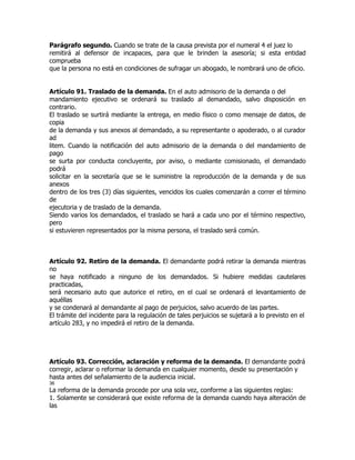 Parágrafo segundo. Cuando se trate de la causa prevista por el numeral 4 el juez lo
remitirá al defensor de incapaces, para que le brinden la asesoría; si esta entidad
comprueba
que la persona no está en condiciones de sufragar un abogado, le nombrará uno de oficio.


Artículo 91. Traslado de la demanda. En el auto admisorio de la demanda o del
mandamiento ejecutivo se ordenará su traslado al demandado, salvo disposición en
contrario.
El traslado se surtirá mediante la entrega, en medio físico o como mensaje de datos, de
copia
de la demanda y sus anexos al demandado, a su representante o apoderado, o al curador
ad
litem. Cuando la notificación del auto admisorio de la demanda o del mandamiento de
pago
se surta por conducta concluyente, por aviso, o mediante comisionado, el demandado
podrá
solicitar en la secretaría que se le suministre la reproducción de la demanda y de sus
anexos
dentro de los tres (3) días siguientes, vencidos los cuales comenzarán a correr el término
de
ejecutoria y de traslado de la demanda.
Siendo varios los demandados, el traslado se hará a cada uno por el término respectivo,
pero
si estuvieren representados por la misma persona, el traslado será común.



Artículo 92. Retiro de la demanda. El demandante podrá retirar la demanda mientras
no
se haya notificado a ninguno de los demandados. Si hubiere medidas cautelares
practicadas,
será necesario auto que autorice el retiro, en el cual se ordenará el levantamiento de
aquéllas
y se condenará al demandante al pago de perjuicios, salvo acuerdo de las partes.
El trámite del incidente para la regulación de tales perjuicios se sujetará a lo previsto en el
artículo 283, y no impedirá el retiro de la demanda.




Artículo 93. Corrección, aclaración y reforma de la demanda. El demandante podrá
corregir, aclarar o reformar la demanda en cualquier momento, desde su presentación y
hasta antes del señalamiento de la audiencia inicial.
36
La reforma de la demanda procede por una sola vez, conforme a las siguientes reglas:
1. Solamente se considerará que existe reforma de la demanda cuando haya alteración de
las
 
