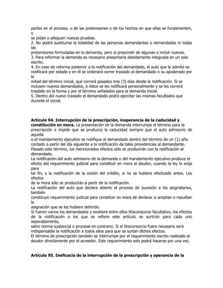 partes en el proceso, o de las pretensiones o de los hechos en que ellas se fundamenten,
o
se pidan o alleguen nuevas pruebas.
2. No podrá sustituirse la totalidad de las personas demandantes o demandadas ni todas
las
pretensiones formuladas en la demanda, pero sí prescindir de algunas o incluir nuevas.
3. Para reformar la demanda es necesario presentarla debidamente integrada en un solo
escrito.
4. En caso de reforma posterior a la notificación del demandado, el auto que la admita se
notificará por estado y en él se ordenará correr traslado al demandado o su apoderado por
la
mitad del término inicial, que correrá pasados tres (3) días desde la notificación. Si se
incluyen nuevos demandados, a éstos se les notificará personalmente y se les correrá
traslado en la forma y por el término señalados para la demanda inicial.
5. Dentro del nuevo traslado el demandado podrá ejercitar las mismas facultades que
durante el inicial.



Artículo 94. Interrupción de la prescripción, inoperancia de la caducidad y
constitución en mora. La presentación de la demanda interrumpe el término para la
prescripción e impide que se produzca la caducidad siempre que el auto admisorio de
aquella
o el mandamiento ejecutivo se notifique al demandado dentro del término de un (1) año
contado a partir del día siguiente a la notificación de tales providencias al demandante.
Pasado este término, los mencionados efectos sólo se producirán con la notificación al
demandado.
La notificación del auto admisorio de la demanda o del mandamiento ejecutivo produce el
efecto del requerimiento judicial para constituir en mora al deudor, cuando la ley lo exija
para
tal fin, y la notificación de la cesión del crédito, si no se hubiere efectuado antes. Los
efectos
de la mora sólo se producirán a partir de la notificación.
La notificación del auto que declara abierto el proceso de sucesión a los asignatarios,
también
constituye requerimiento judicial para constituir en mora de declarar si aceptan o repudian
la
asignación que se les hubiere deferido.
Si fueren varios los demandados y existiere entre ellos litisconsorcio facultativo, los efectos
de la notificación a los que se refiere este artículo se surtirán para cada uno
separadamente,
salvo norma sustancial o procesal en contrario. Si el litisconsorcio fuere necesario será
indispensable la notificación a todos ellos para que se surtan dichos efectos.
El término de prescripción también se interrumpe por el requerimiento escrito realizado al
deudor directamente por el acreedor. Este requerimiento solo podrá hacerse por una vez.


Artículo 95. Ineficacia de la interrupción de la prescripción y operancia de la
 