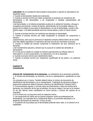 caducidad. No se considerará interrumpida la prescripción y operará la caducidad en los
siguientes casos:
1. Cuando el demandante desista de la demanda.
2. Cuando el proceso termine por haber prosperado la excepción de inexistencia del
demandante o del demandado; o de incapacidad o indebida representación del
demandante
o del demandado; o no haberse presentado prueba de la calidad de heredero, cónyuge o
compañero permanente, curador de bienes, administrador de comunidad, albacea y en
general de la calidad en que actúe el demandante o se cite al demandado, cuando a ello
hubiere lugar; o de pleito pendiente entre las mismas partes y sobre el mismo asunto.
37
3. Cuando el proceso termine con sentencia que absuelva al demandado.
4. Cuando el proceso termine por haber prosperado la excepción de compromiso o
cláusula
compromisoria, salvo que se promueva el respectivo proceso arbitral dentro de los veinte
(20) días hábiles siguientes a la ejecutoria del auto que dé por terminado el proceso.
5. Cuando la nulidad del proceso comprenda la notificación del auto admisorio de la
demanda
o del mandamiento ejecutivo, siempre que la causa de la nulidad sea atribuible al
demandante.
En el auto que se declare la nulidad se indicará expresamente sus efectos sobre la
interrupción o no de la prescripción y la inoperancia o no de la caducidad.
6. Cuando el proceso termine por desistimiento tácito.
7. Cuando el proceso termine por inasistencia injustificada de las partes a la audiencia
inicial.


Capítulo II
Contestación


Artículo 96. Contestación de la demanda. La contestación de la demanda contendrá:
1. El nombre del demandado, su domicilio y los de su representante o apoderado en caso
de
no comparecer por sí mismo. También deberá indicar el número de documento de
identificación del demandado y de su representante. Tratándose de personas jurídicas o
patrimonios autónomos deberá indicarse el Número de Identificación Tributaria (NIT).
2. Pronunciamiento expreso y concreto sobre las pretensiones y sobre los hechos de la
demanda, con indicación de los que se admiten, los que se niegan y los que no le constan.
En los dos últimos casos manifestará en forma precisa y unívoca las razones de su
respuesta.
Si no lo hiciere así, se presumirá cierto el respectivo hecho.
3. Las excepciones de mérito que se quieran proponer contra las pretensiones del
demandante, con expresión de su fundamento fáctico, el juramento estimatorio y la
alegación del derecho de retención, si fuere el caso.
4. La petición de las pruebas que el demandado pretenda hacer valer, si no obraren en el
expediente.
 