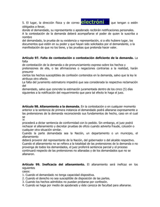 5. El lugar, la dirección física y de correo electrónico              que tengan o estén
obligados a llevar,
donde el demandado, su representante o apoderado recibirán notificaciones personales.
A la contestación de la demanda deberá acompañarse el poder de quien la suscriba a
nombre
del demandado, la prueba de su existencia y representación, si a ello hubiere lugar, los
documentos que estén en su poder y que hayan sido solicitados por el demandante, o la
manifestación de que no los tiene, y las pruebas que pretenda hacer valer.


Artículo 97. Falta de contestación o contestación deficiente de la demanda. La
falta
de contestación de la demanda o de pronunciamiento expreso sobre los hechos y
pretensiones de ella, o las afirmaciones o negaciones contrarias a la realidad, harán
presumir
ciertos los hechos susceptibles de confesión contenidos en la demanda, salvo que la ley le
atribuya otro efecto.
La falta del juramento estimatorio impedirá que sea considerada la respectiva reclamación
del
demandado, salvo que concrete la estimación juramentada dentro de los cinco (5) días
siguientes a la notificación del requerimiento que para tal efecto le haga el juez.



Artículo 98. Allanamiento a la demanda. En la contestación o en cualquier momento
anterior a la sentencia de primera instancia el demandado podrá allanarse expresamente a
las pretensiones de la demanda reconociendo sus fundamentos de hecho, caso en el cual
se
38
procederá a dictar sentencia de conformidad con lo pedido. Sin embargo, el juez podrá
rechazar el allanamiento y decretar pruebas de oficio cuando advierta fraude, colusión o
cualquier otra situación similar.
Cuando la parte demandada sea la Nación, un departamento o un municipio, el
allanamiento
deberá provenir del representante de la Nación, del gobernador o del alcalde respectivo.
Cuando el allanamiento no se refiera a la totalidad de las pretensiones de la demanda o no
provenga de todos los demandados, el juez proferirá sentencia parcial y el proceso
continuará respecto de las pretensiones no allanadas y de los demandados que no se
allanaron.


Artículo 99. Ineficacia del allanamiento. El allanamiento será ineficaz en los
siguientes
casos:
1. Cuando el demandado no tenga capacidad dispositiva.
2. Cuando el derecho no sea susceptible de disposición de las partes.
3. Cuando los hechos admitidos no puedan probarse por confesión.
4. Cuando se haga por medio de apoderado y éste carezca de facultad para allanarse.
 