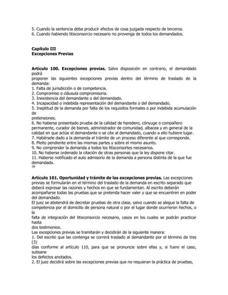 5. Cuando la sentencia deba producir efectos de cosa juzgada respecto de terceros.
6. Cuando habiendo litisconsorcio necesario no provenga de todos los demandados.


Capítulo III
Excepciones Previas


Artículo 100. Excepciones previas. Salvo disposición en contrario, el demandado
podrá
proponer las siguientes excepciones previas dentro del término de traslado de la
demanda:
1. Falta de jurisdicción o de competencia.
2. Compromiso o cláusula compromisoria.
3. Inexistencia del demandante o del demandado.
4. Incapacidad o indebida representación del demandante o del demandado.
5. Ineptitud de la demanda por falta de los requisitos formales o por indebida acumulación
de
pretensiones.
6. No haberse presentado prueba de la calidad de heredero, cónyuge o compañero
permanente, curador de bienes, administrador de comunidad, albacea y en general de la
calidad en que actúe el demandante o se cite al demandado, cuando a ello hubiere lugar.
7. Habérsele dado a la demanda el trámite de un proceso diferente al que corresponde.
8. Pleito pendiente entre las mismas partes y sobre el mismo asunto.
9. No comprender la demanda a todos los litisconsortes necesarios.
10. No haberse ordenado la citación de otras personas que la ley dispone citar.
11. Haberse notificado el auto admisorio de la demanda a persona distinta de la que fue
demandada.
39


Artículo 101. Oportunidad y trámite de las excepciones previas. Las excepciones
previas se formularán en el término del traslado de la demanda en escrito separado que
deberá expresar las razones y hechos en que se fundamentan. Al escrito deberán
acompañarse todas las pruebas que se pretenda hacer valer y que se encuentren en poder
del demandado.
El juez se abstendrá de decretar pruebas de otra clase, salvo cuando se alegue la falta de
competencia por el domicilio de persona natural o por el lugar donde ocurrieron hechos, o
la
falta de integración del litisconsorcio necesario, casos en los cuales se podrán practicar
hasta
dos testimonios.
Las excepciones previas se tramitarán y decidirán de la siguiente manera:
1. Del escrito que las contenga se correrá traslado al demandante por el término de tres
(3)
días conforme al artículo 110, para que se pronuncie sobre ellas y, si fuere el caso,
subsane
los defectos anotados.
2. El juez decidirá sobre las excepciones previas que no requieran la práctica de pruebas,
 