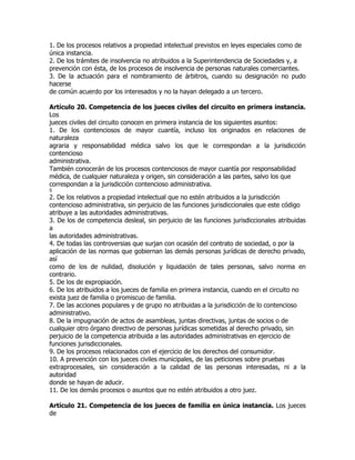 1. De los procesos relativos a propiedad intelectual previstos en leyes especiales como de
única instancia.
2. De los trámites de insolvencia no atribuidos a la Superintendencia de Sociedades y, a
prevención con ésta, de los procesos de insolvencia de personas naturales comerciantes.
3. De la actuación para el nombramiento de árbitros, cuando su designación no pudo
hacerse
de común acuerdo por los interesados y no la hayan delegado a un tercero.

Artículo 20. Competencia de los jueces civiles del circuito en primera instancia.
Los
jueces civiles del circuito conocen en primera instancia de los siguientes asuntos:
1. De los contenciosos de mayor cuantía, incluso los originados en relaciones de
naturaleza
agraria y responsabilidad médica salvo los que le correspondan a la jurisdicción
contencioso
administrativa.
También conocerán de los procesos contenciosos de mayor cuantía por responsabilidad
médica, de cualquier naturaleza y origen, sin consideración a las partes, salvo los que
correspondan a la jurisdicción contencioso administrativa.
5
2. De los relativos a propiedad intelectual que no estén atribuidos a la jurisdicción
contencioso administrativa, sin perjuicio de las funciones jurisdiccionales que este código
atribuye a las autoridades administrativas.
3. De los de competencia desleal, sin perjuicio de las funciones jurisdiccionales atribuidas
a
las autoridades administrativas.
4. De todas las controversias que surjan con ocasión del contrato de sociedad, o por la
aplicación de las normas que gobiernan las demás personas jurídicas de derecho privado,
así
como de los de nulidad, disolución y liquidación de tales personas, salvo norma en
contrario.
5. De los de expropiación.
6. De los atribuidos a los jueces de familia en primera instancia, cuando en el circuito no
exista juez de familia o promiscuo de familia.
7. De las acciones populares y de grupo no atribuidas a la jurisdicción de lo contencioso
administrativo.
8. De la impugnación de actos de asambleas, juntas directivas, juntas de socios o de
cualquier otro órgano directivo de personas jurídicas sometidas al derecho privado, sin
perjuicio de la competencia atribuida a las autoridades administrativas en ejercicio de
funciones jurisdiccionales.
9. De los procesos relacionados con el ejercicio de los derechos del consumidor.
10. A prevención con los jueces civiles municipales, de las peticiones sobre pruebas
extraprocesales, sin consideración a la calidad de las personas interesadas, ni a la
autoridad
donde se hayan de aducir.
11. De los demás procesos o asuntos que no estén atribuidos a otro juez.

Artículo 21. Competencia de los jueces de familia en única instancia. Los jueces
de
 