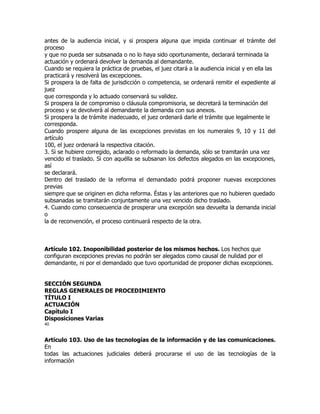 antes de la audiencia inicial, y si prospera alguna que impida continuar el trámite del
proceso
y que no pueda ser subsanada o no lo haya sido oportunamente, declarará terminada la
actuación y ordenará devolver la demanda al demandante.
Cuando se requiera la práctica de pruebas, el juez citará a la audiencia inicial y en ella las
practicará y resolverá las excepciones.
Si prospera la de falta de jurisdicción o competencia, se ordenará remitir el expediente al
juez
que corresponda y lo actuado conservará su validez.
Si prospera la de compromiso o cláusula compromisoria, se decretará la terminación del
proceso y se devolverá al demandante la demanda con sus anexos.
Si prospera la de trámite inadecuado, el juez ordenará darle el trámite que legalmente le
corresponda.
Cuando prospere alguna de las excepciones previstas en los numerales 9, 10 y 11 del
artículo
100, el juez ordenará la respectiva citación.
3. Si se hubiere corregido, aclarado o reformado la demanda, sólo se tramitarán una vez
vencido el traslado. Si con aquélla se subsanan los defectos alegados en las excepciones,
así
se declarará.
Dentro del traslado de la reforma el demandado podrá proponer nuevas excepciones
previas
siempre que se originen en dicha reforma. Éstas y las anteriores que no hubieren quedado
subsanadas se tramitarán conjuntamente una vez vencido dicho traslado.
4. Cuando como consecuencia de prosperar una excepción sea devuelta la demanda inicial
o
la de reconvención, el proceso continuará respecto de la otra.



Artículo 102. Inoponibilidad posterior de los mismos hechos. Los hechos que
configuran excepciones previas no podrán ser alegados como causal de nulidad por el
demandante, ni por el demandado que tuvo oportunidad de proponer dichas excepciones.


SECCIÓN SEGUNDA
REGLAS GENERALES DE PROCEDIMIENTO
TÍTULO I
ACTUACIÓN
Capítulo I
Disposiciones Varias
40


Artículo 103. Uso de las tecnologías de la información y de las comunicaciones.
En
todas las actuaciones judiciales deberá procurarse el uso de las tecnologías de la
información
 